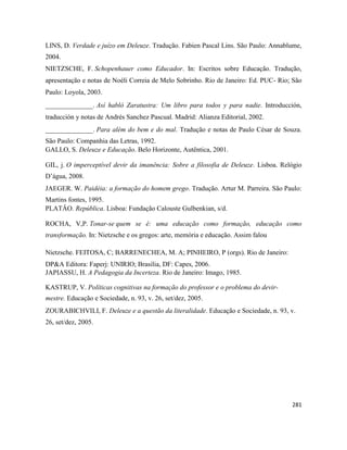 281
LINS, D. Verdade e juízo em Deleuze. Tradução. Fabien Pascal Lins. São Paulo: Annablume,
2004.
NIETZSCHE, F. Schopenhauer como Educador. In: Escritos sobre Educação. Tradução,
apresentação e notas de Noéli Correia de Melo Sobrinho. Rio de Janeiro: Ed. PUC- Rio; São
Paulo: Loyola, 2003.
______________. Así habló Zaratustra: Um libro para todos y para nadie. Introducción,
traducción y notas de Andrés Sanchez Pascual. Madrid: Alianza Editorial, 2002.
______________. Para além do bem e do mal. Tradução e notas de Paulo César de Souza.
São Paulo: Companhia das Letras, 1992.
GALLO, S. Deleuze e Educação. Belo Horizonte, Autêntica, 2001.
GIL, j. O imperceptível devir da imanência: Sobre a filosofia de Deleuze. Lisboa. Relógio
D’água, 2008.
JAEGER. W. Paidéia: a formação do homem grego. Tradução. Artur M. Parreira. São Paulo:
Martins fontes, 1995.
PLATÂO. República. Lisboa: Fundação Calouste Gulbenkian, s/d.
ROCHA, V,P. Tonar-se quem se é: uma educação como formação, educação como
transformação. In: Nietzsche e os gregos: arte, memória e educação. Assim falou
Nietzsche. FEITOSA, C; BARRENECHEA, M. A; PINHEIRO, P (orgs). Rio de Janeiro:
DP&A Editora: Faperj: UNIRIO; Brasilia, DF: Capes, 2006.
JAPIASSU, H. A Pedagogia da Incerteza. Rio de Janeiro: Imago, 1985.
KASTRUP, V. Políticas cognitivas na formação do professor e o problema do devir-
mestre. Educação e Sociedade, n. 93, v. 26, set/dez, 2005.
ZOURABICHVILI, F. Deleuze e a questão da literalidade. Educação e Sociedade, n. 93, v.
26, set/dez, 2005.
 