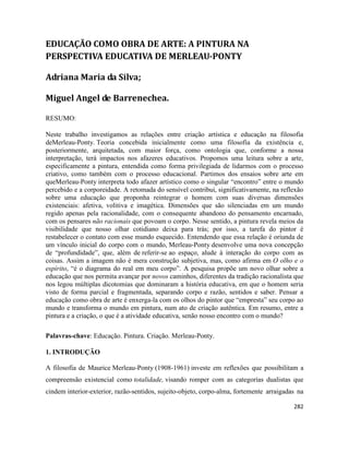 282
EDUCAÇÃO COMO OBRA DE ARTE: A PINTURA NA
PERSPECTIVA EDUCATIVA DE MERLEAU-PONTY
Adriana Maria da Silva;
Miguel Angel de Barrenechea.
RESUMO:
Neste trabalho investigamos as relações entre criação artística e educação na filosofia
deMerleau-Ponty. Teoria concebida inicialmente como uma filosofia da existência e,
posteriormente, arquitetada, com maior força, como ontologia que, conforme a nossa
interpretação, terá impactos nos afazeres educativos. Propomos uma leitura sobre a arte,
especificamente a pintura, entendida como forma privilegiada de lidarmos com o processo
criativo, como também com o processo educacional. Partimos dos ensaios sobre arte em
queMerleau-Ponty interpreta todo afazer artístico como o singular “encontro” entre o mundo
percebido e a corporeidade. A retomada do sensível contribui, significativamente, na reflexão
sobre uma educação que proponha reintegrar o homem com suas diversas dimensões
existenciais: afetiva, volitiva e imagética. Dimensões que são silenciadas em um mundo
regido apenas pela racionalidade, com o consequente abandono do pensamento encarnado,
com os pensares não racionais que povoam o corpo. Nesse sentido, a pintura revela meios da
visibilidade que nosso olhar cotidiano deixa para trás; por isso, a tarefa do pintor é
restabelecer o contato com esse mundo esquecido. Entendendo que essa relação é oriunda de
um vínculo inicial do corpo com o mundo, Merleau-Ponty desenvolve uma nova concepção
de “profundidade”, que, além de referir-se ao espaço, alude à interação do corpo com as
coisas. Assim a imagem não é mera construção subjetiva, mas, como afirma em O olho e o
espírito, “é o diagrama do real em meu corpo”. A pesquisa propõe um novo olhar sobre a
educação que nos permita avançar por novos caminhos, diferentes da tradição racionalista que
nos legou múltiplas dicotomias que dominaram a história educativa, em que o homem seria
visto de forma parcial e fragmentada, separando corpo e razão, sentidos e saber. Pensar a
educação como obra de arte é enxerga-la com os olhos do pintor que “empresta” seu corpo ao
mundo e transforma o mundo em pintura, num ato de criação autêntica. Em resumo, entre a
pintura e a criação, o que é a atividade educativa, senão nosso encontro com o mundo?
Palavras-chave: Educação. Pintura. Criação. Merleau-Ponty.
1. INTRODUÇÃO
A filosofia de Maurice Merleau-Ponty (1908-1961) investe em reflexões que possibilitam a
compreensão existencial como totalidade, visando romper com as categorías dualistas que
cindem interior-exterior, razão-sentidos, sujeito-objeto, corpo-alma, fortemente arraigadas na
 