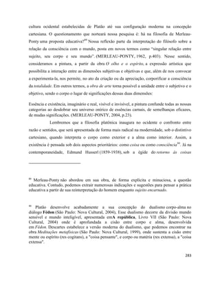 283
cultura ocidental estabelecidas de Platão até sua configuração moderna na concepção
cartesiana. O questionamento que norteará nossa pesquisa é: há na filosofia de Merleau-
Ponty uma proposta educativa?89
Nossa reflexão parte da interpretação do filósofo sobre a
relação da consciência com o mundo, posta em novos termos como “singular relação entre
sujeito, seu corpo e seu mundo”. (MERLEAU-PONTY, 1962, p.403). Nesse sentido,
consideramos a pintura, a partir da obra O olho e o espírito, a expressão artística que
possibilita a interação entre as dimensões subjetivas e objetivas e que, além de nos convocar
a experimenta-la, nos permite, no ato da criação ou da apreciação, corporificar a consciência
da totalidade. Em outros termos, a obra de arte torna possível a unidade entre o subjetivo e o
objetivo, sendo o corpo o lugar de significações dessas duas dimensões:
Essência e existência, imaginário e real, visível e invisível, a pintura confunde todas as nossas
categorias ao desdobrar seu universo onírico de essências carnais, de semelhanças eficazes,
de mudas significações. (MERLEAU-PONTY, 2004, p.23).
Lembremos que a filosofia platônica inaugura no ocidente o confronto entre
razão e sentidos, que será apresentada de forma mais radical na modernidade, sob o distintivo
cartesiano, quando interpreta o corpo como exterior e a alma como interior. Assim, a
existência é pensada sob dois aspectos prioritários: como coisa ou como consciência90
. Já na
contemporaneidade, Edmund Husserl (1859-1938), sob a égide do retorno às coisas
89
Merleau-Ponty não abordou em sua obra, de forma explícita e minuciosa, a questão
educativa. Contudo, podemos extrair numerosas indicações e sugestões para pensar a prática
educativa a partir de sua reinterpretação do homem enquanto sujeito encarnado.
90
Platão desenvolve acabadamente a sua concepção do dualismo corpo-alma no
diálogo Fédon (São Paulo: Nova Cultural, 2004), Esse dualismo decorre da divisão mundo
sensível e mundo inteligível, apresentada emA república, Livro VII (São Paulo: Nova
Cultural, 2004) onde é aprofundada a cisão entre corpo e alma, desenvolvida
em Fédon. Descartes estabelece a versão moderna do dualismo, que podemos encontrar na
obra Meditações metafísicas (São Paulo: Nova Cultural, 1999), onde sustenta a cisão entre
mente ou espírito (res cogitans), a "coisa pensante", e corpo ou matéria (res extensa), a "coisa
extensa".
 