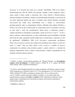 284
mesmasou “ir ao encontro das coisas em si mesmas” (HUSSERL, 2008, p.17), funda a
fenomenologia que, além de ratificar essa oposição, expande a outras categorias: corpo e
mente, sujeito e objeto, mundo e consciência, fato e ideia. Embora a filosofia merleau-
pontyana estabeleça, inicialmente, relações com fenomenologia husserliana, se desvincula da
sua matriz tradicional quando esta, para se constituir como estatuto filosófico, pressupõe
uma redução91
que rompe nossa familiaridade com o mundo. A crítica merleau-
pontyana questiona todas as categorizações binárias, edificadas pela tradição filosófica, e
reforça a sua teoria de que o homem pode ser caracterizado como racionalidade encarnada,
no qual corpo e razão são consubstanciais. Dessa forma, as dimensões racional e
corpórea encontram-se entrelaçadas na percepção, a partir de um lócus estético92
. “A arte, a
poesia, a pintura, a dança apresentam- se como conhecimentos cuja racionalidade é marcada
pela estesia do corpo, nuançando sentidos amplos para a comunicação, a expressão e os atos
de significação”. (NÓBREGA, 2009, p.19). Esse lugar é caracterizado, por Merleau-
Ponty, como consciência corpórea que assegura uma articulação entre a lógica e o sensível, a
razão e o corpo93
. Dito em outros termos, o lócus estético é o caminho de acesso à
compreensão da existência como totalidade, quando o aspecto sensível e o racional não
aparecem fragmentados; assim, o sujeito é autoconsciente, e amplia o entendimento de sua
condição existencial, plena ou adversa.
91
6Sobre a redução fenomenológica proposta por Edmund Husserl, ver: Investigações
Lógicas. Sexta Investigação. Tr. Zeljko Loparic e Andréa M. A. C. Loparic. São Paulo:
Abril Cultural, 1980. (Coleção Os Pensadores).
92
A estética, como disciplina específica do campo investigativo da filosofia, surgiu no século
XVIII, atribuída aos os filósofos: Hume (1711-1776), Baumgarten (1714-1762), Kant (1724-
1804) e Schiller(1759-1805), vinculada aos estudos sobre o belo, as obras de arte e
o gosto. Contudo, a análise feita nesse trabalho, centraliza- se nos ensaios sobre arte,
especificamente a pintura em O olho e o espírito (1969), elaborados por Merleau- Ponty,
quando sugere a importância da revalorização do aspecto sensível para construção do
conhecimento autêntico
93
NÓBREGA, 2009, p.19
 