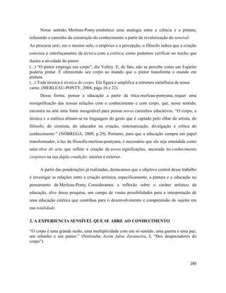 285
Nesse sentido, Merleau-Ponty estabelece uma analogia entre a ciência e a pintura,
refazendo o caminho da construção do conhecimento a partir da revalorização do sensível.
Ao procurar unir, em o mesmo solo, o empírico e a percepção, o filósofo indica que a criação
convoca o entrelaçamento da técnica com a estética, como podemos verificar no trecho que
ilustra a atividade do pintor:
(...) “O pintor emprega seu corpo”, diz Valéry. E, de fato, não se percebe como um Espírito
poderia pintar. É oferecendo seu corpo ao mundo que o pintor transforma o mundo em
pintura.
(...) Toda técnica é técnica do corpo. Ela figura e amplifica a estrutura metafísica de nossa
carne. (MERLEAU-PONTY, 2004, págs.16 e 22).
Dessa forma, pensar a educação a partir da ótica merleau-pontyana, requer uma
ressignificação das nossas relações com o conhecimento e com corpo, que, nesse sentido,
encontra na arte uma fonte inesgotável para pensar novos caminhos educativos. “O corpo, a
técnica e a estética afinam-se na linguagem do gesto que é captado pelo olhar do artista, do
filósofo, do cientista, do educador na criação, sistematização, divulgação e crítica do
conhecimento.” (NÓBREGA, 2009, p.29). Portanto, para que a educação cumpra um papel
transformador, à luz da filosofia merleau-pontyana, é necessário que ela seja entendida como
uma obra de arte, que reflete a criação de novas significações, ancorada no conhecimento
corpóreo na sua dupla condição: interior e exterior.
A partir das ponderações já realizadas, destacamos que o objetivo central desse trabalho
é investigar as relações entre a criação artística, especificamente, a pintura e a educação no
pensamento de Merleau-Ponty. Consideramos a reflexão sobre o caráter artístico da
educação, alvo dessa pesquisa, um campo de vastas possibilidades para a interpretação de
uma educação estética que contribua para o desenvolvimento e compreensão do sujeito em
sua totalidade.
2. A EXPERIENCIA SENSÍVEL QUE SE ABRE AO CONHECIMENTO
“O corpo é uma grande razão, uma multiplicidade com um só sentido, uma guerra e uma paz,
um rebanho e um pastor.” (Nietzsche. Assim falou Zaratustra, I, “Dos desprezadores do
corpo”).
 