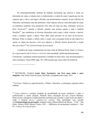 286
Na contemporaneidade, herdeira da tradição racionalista que prioriza a razão em
detrimento do corpo, a relação entre o conhecimento e a ideia de corpo é aquela que nos faz
esquecer que a vida é, sem lugar a dúvidas, um acontecimento corporal. Já nas reflexões de
Nietzsche, encontramos uma das primeiras e mais radicais críticas à desvalorização do corpo
na metafísica ocidental. Essa perspectiva fica clara em toda sua obra, sobretudo, emAssim
falou Zaratustra94
, quando o filósofo sustenta uma postura oposta a toda a tradição
filosófica95
que estabeleceu as diversas dicotomias entre corpo e alma/ exterior e interior/
razão e sentidos/ sujeito e objeto. Num olhar muito próximo ao do autor do Zaratustra,
Merleau- Ponty se dispõe a refletir sobre o corpo, com a principal tarefa de não reduzi-lo a
sujeito ou objeto do discurso. Com esse objetivo, o filósofo francês desenvolve a noção
decorpo próprio96
em A fenomenologia da percepção.
A temática do corpo é fundamental em toda a obra de Merleau-Ponty, desde A estrutura
do comportamento até O visível e o invisível, obra inacabada e publicada postumamente.
Comumente, a produção merleau-pontyana é estudada em duas fases, uma fenomenológica e
outra ontológica. Chauí (2002, págs. 99 e 100) sustenta que, muito além do sentido de
94
NIETZSCHE, Friedrich. Assim falou Zaratustra: um livro para todos e para
ninguém. Trad. Paulo César de Souza. São Paulo: Companhia das Letras, 2011.
95
Ver nota 5. Refere-se, especificamente, a Platão e Descartes, os principais expoentes dessa
tradição.
96
Corpo próprio é a própria condição de possibilidade da nossa existência: a ação, o
conhecimento e outras afeições. Partindo desta concepção de corpo próprio, Merleau-
Ponty recusa e ultrapassa o rígido dualismo cartesiano que concebe o corpo como um objeto e
cinde o homem em res cogitans e res extensa. Para aprofundar essa questão
ver Fenomenologia da percepção; tradução Carlos Alberto Ribeiro de Moura. – 4ª Ed. – São
Paulo: Editora WMF Martins Fontes, 2011. – (Biblioteca do pensamento moderno) – Cap.
IV: A síntese do corpo próprio.
 