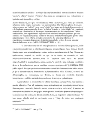 289
reversibilidade dos sentidos – na relação de complementaridade entre as duas faces do corpo
‘sujeito’ e ‘objeto’, ‘interno’ e ‘externo’. Essa carne que torna possível todo conhecimento se
institui a partir de um lócus estético:
A carne do sensível, esse grão concentrado que detém a exploração, esse ótimo que a termina,
refletem a minha própria encarnação e são a contrapartida dela. Há ai um gênero do ser, um
universo com o seu “sujeito” e com o seu “objeto” sem iguais, a articulação de um no outro e
a definição de uma vez por todas de um “irrelativo” de todas as “relatividades” da experiência
sensível, que é fundamento de direito para todas as construções do conhecimento. Todo o
conhecimento, todo o pensamento objetivo vivem desse fato inaugural que senti, que tive
com essa cor ou qualquer que seja o sensível em causa, uma existência singular que lhe tolhia
repentinamente o meu olhar e, contudo comprometia-lhe uma série indefinida de
experiências, concreção de possíveis desde já reais nos lados ocultos da coisa, lapso de
duração dado numa só vez (MERLEAU-PONTY,1991, p. 184).
O sensível assume um dos eixos principais da filosofia merleau-pontyana, sendo
o elemento norteador para as reflexões ontológicas e epistemológicas. Dessa forma, o filósofo
francês sugere uma articulação entre a pintura moderna, especialmente a de Paul Cézanne, e o
conhecimento sensível, na medida em que ela se realiza na contramão da ideia
derepresentatividade da realidade, além de favorecer uma visão de mundo
em profundidade e, essencialmente, carnal. Assim, “o sensível é uma realidade constitutiva
do ser e do conhecimento que se manifesta nos processos corporais” (NÓBREGA, 2010,
p.83). A partir do corpo que estabelecemos nossa comunicação com as coisas e com o mundo,
já que a realidade sensível redimensiona a profundidade da nossa existência, no fluxo das
diferenciações, na contingência, nos desvios, na fissura que possibilita diferentes
interpretações e viabiliza a criação de novas formas de acesso ao conhecimento.
Agora voltamos as nossas reflexões sobre a filosofia de Merleau-Ponty, para focalizar a
questão educativa. Para tal, indagamos: nesse entendimento da experiência sensível como
abertura para a construção do conhecimento, como se revelaria a educação? A abertura ao
sensível se encontraria nas pedagogias emancipatórias ou em uma proposta antipedagógica?
Essas questões são norteadoras de um caminho aberto, de proporções ainda inacabadas. Por
isso, nossa reflexão atual se movimenta como a “visão do pintor, um nascimento
continuado”100
.
100
(MERLEAU-PONTY, 2004, p. 22).
 