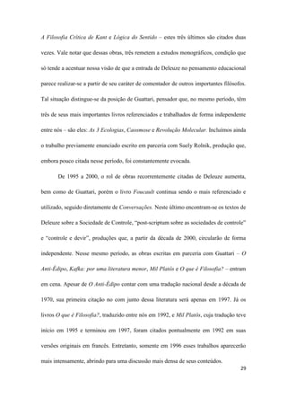 29
A Filosofia Crítica de Kant e Lógica do Sentido – estes três últimos são citados duas
vezes. Vale notar que dessas obras, três remetem a estudos monográficos, condição que
só tende a acentuar nossa visão de que a entrada de Deleuze no pensamento educacional
parece realizar-se a partir de seu caráter de comentador de outros importantes filósofos.
Tal situação distingue-se da posição de Guattari, pensador que, no mesmo período, têm
três de seus mais importantes livros referenciados e trabalhados de forma independente
entre nós – são eles: As 3 Ecologias, Caosmose e Revolução Molecular. Incluímos ainda
o trabalho previamente enunciado escrito em parceria com Suely Rolnik, produção que,
embora pouco citada nesse período, foi constantemente evocada.
De 1995 a 2000, o rol de obras recorrentemente citadas de Deleuze aumenta,
bem como de Guattari, porém o livro Foucault continua sendo o mais referenciado e
utilizado, seguido diretamente de Conversações. Neste último encontram-se os textos de
Deleuze sobre a Sociedade de Controle, “post-scriptum sobre as sociedades de controle”
e “controle e devir”, produções que, a partir da década de 2000, circularão de forma
independente. Nesse mesmo período, as obras escritas em parceria com Guattari – O
Anti-Édipo, Kafka: por uma literatura menor, Mil Platôs e O que é Filosofia? – entram
em cena. Apesar de O Anti-Édipo contar com uma tradução nacional desde a década de
1970, sua primeira citação no com junto dessa literatura será apenas em 1997. Já os
livros O que é Filosofia?, traduzido entre nós em 1992, e Mil Platôs, cuja tradução teve
início em 1995 e terminou em 1997, foram citados pontualmente em 1992 em suas
versões originais em francês. Entretanto, somente em 1996 esses trabalhos aparecerão
mais intensamente, abrindo para uma discussão mais densa de seus conteúdos.
 