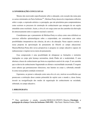 290
1.CONSIDERAÇÕES CONCLUSIVAS
Mesmo não escrevendo especificamente sobre a educação, com exceção das notas para
os cursos ministrados em Paris-Sorbonne101
, Merleau-Ponty desenvolve importantes reflexões
sobre o corpo, a expressão artística e a percepção, que são prioritárias para compreendermos
como ocorrem os processos de construção do conhecimento que emergem de um sujeito
entendido como totalidade. Assim, a obra de arte surge como um dos caminhos de efetivação
do entrecruzamento entre os aspectos racional e sensível.
Consideramos que o pensamento de Merleau-Ponty se coloca como uma referência ao
convocar reflexões epistemológicas sobre a corporeidade, em consonância com outras
possibilidades interpretativas das ciências, da arte e da educação. Nesse aspecto consiste a
nossa proposta de aproximação do pensamento do filósofo ao campo educacional.
MauriceMerleau-Ponty abre novas perspectivas à pesquisa no campo educativo capazes de
redimensionar e inspirar novos meios de pensamento.
Essa compreensão é uma possibilidade de ultrapassar as limitações e restrições
impingidas ao corpo pela herança racionalista, desde Platão até a modernidade. É uma
abertura a busca do conhecimento que brota na experiência sensível do corpo. É um caminho
que se desvia do conhecimento fragmentado ao afirmar a racionalidade encarnada. É resgatar
esses saberes que permaneceram silenciosos, mas latentes no corpo e, sobretudo, entendê-
lo como nossa própria condição existencial.
Esperamos, ao pensar a educação como uma obra de arte, motivar novasreflexões que
promovam a restituição desse contato primordial do sujeito com o mundo e, dessa forma,
investir na ressignificação dos modos de organização do conhecimento na sociedade,
sobretudo, no campo educativo.
3. BIBLIOGRAFIA
101
Para aprofundar o estudo, consultar MERLEAU-PONTY, Maurice. Psicologia e
pedagogia da criança: Curso da Sorbonne 1949-1952 – São Paulo: Martins Fontes, 2006.
 