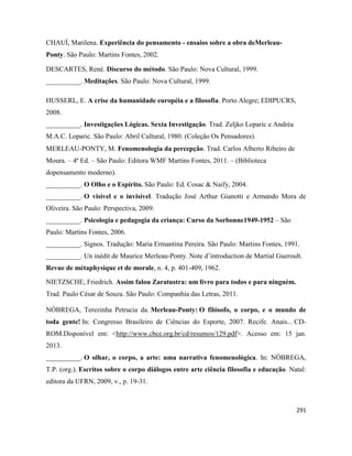 291
CHAUÍ, Marilena. Experiência do pensamento - ensaios sobre a obra deMerleau-
Ponty. São Paulo: Martins Fontes, 2002.
DESCARTES, René. Discurso do método. São Paulo: Nova Cultural, 1999.
__________. Meditações. São Paulo: Nova Cultural, 1999.
HUSSERL, E. A crise da humanidade européia e a filosofia. Porto Alegre; EDIPUCRS,
2008.
__________. Investigações Lógicas. Sexta Investigação. Trad. Zeljko Loparic e Andréa
M.A.C. Loparic. São Paulo: Abril Cultural, 1980. (Coleção Os Pensadores).
MERLEAU-PONTY, M. Fenomenologia da percepção. Trad. Carlos Alberto Ribeiro de
Moura. – 4ª Ed. – São Paulo: Editora WMF Martins Fontes, 2011. – (Biblioteca
dopensamento moderno).
__________. O Olho e o Espírito. São Paulo: Ed. Cosac & Naify, 2004.
__________. O visível e o invisível. Tradução José Arthur Gianotti e Armando Mora de
Oliveira. São Paulo: Perspectiva, 2009.
__________. Psicologia e pedagogia da criança: Curso da Sorbonne1949-1952 – São
Paulo: Martins Fontes, 2006.
__________. Signos. Tradução: Maria Ermantina Pereira. São Paulo: Martins Fontes, 1991.
__________. Un inédit de Maurice Merleau-Ponty. Note d’introduction de Martial Gueroult.
Revue de métaphysique et de morale, n. 4, p. 401-409, 1962.
NIETZSCHE, Friedrich. Assim falou Zaratustra: um livro para todos e para ninguém.
Trad. Paulo César de Souza. São Paulo: Companhia das Letras, 2011.
NÓBREGA, Terezinha Petrucia da. Merleau-Ponty: O filósofo, o corpo, e o mundo de
toda gente! In: Congresso Brasileiro de Ciências do Esporte, 2007. Recife. Anais... CD-
ROM.Disponível em: <http://www.cbce.org.br/cd/resumos/129.pdf>. Acesso em: 15 jan.
2013.
__________. O olhar, o corpo, a arte: uma narrativa fenomenológica. In: NÓBREGA,
T.P. (org.). Escritos sobre o corpo diálogos entre arte ciência filosofia e educação. Natal:
editora da UFRN, 2009, v., p. 19-31.
 