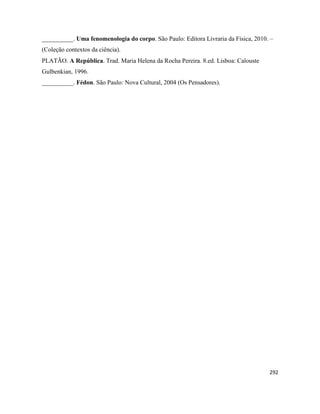 292
__________. Uma fenomenologia do corpo. São Paulo: Editora Livraria da Física, 2010. –
(Coleção contextos da ciência).
PLATÃO. A República. Trad. Maria Helena da Rocha Pereira. 8.ed. Lisboa: Calouste
Gulbenkian, 1996.
__________. Fédon. São Paulo: Nova Cultural, 2004 (Os Pensadores).
 