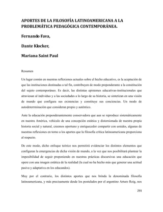 293
APORTES DE LA FILOSOFÍA LATINOAMERICANA A LA
PROBLEMÁTICA PEDAGÓGICA CONTEMPORÁNEA.
Fernando Fava,
Dante Klocker,
Mariana Saint Paul
Resumen
Un lugar común en nuestras reflexiones actuales sobre el hecho educativo, es la aceptación de
que las instituciones destinadas a tal fin, contribuyen de modo preponderante a la constitución
del sujeto contemporáneo. Es decir, las distintas epistemes educativas-institucionales que
atraviesan al individuo y a las sociedades a lo largo de su historia, se sintetizan en una visión
de mundo que configura sus existencias y constituye sus conciencias. Un modo de
autodeterrminación que consideran propio y auténtico.
Ante la educación preponderantemente conservadora que aun se reproduce sistemáticamente
en nuestra América, vehículo de una concepción estática y distorsionada de nuestra propia
historia social y natural, creemos oportuno y enriquecedor compartir con ustedes, algunas de
nuestras reflexiones en torno a los aportes que la filosofía crítica latinoamericana proporciona
al respecto.
De este modo, dicho enfoque teórico nos permitirá evidenciar los distintos elementos que
configuran la emergencias de dicha visión de mundo, a la vez que nos posibilitará plantear la
imposibilidad de seguir proponiendo en nuestras prácticas discursivas una educación que
opere con una imagen estática de la realidad (la cual no ha hecho más que generar una actitud
pasiva y adaptativa en los educandos).
Muy por el contrario, los distintos aportes que nos brinda la denominada filosofía
latinoamericana, y más precisamente desde los postulados por el argentino Arturo Roig, nos
 