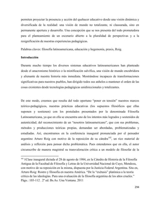294
permiten proyectar la presencia y acción del quehacer educativo desde una visión dinámica y
diversificada de la realidad: una visión de mundo no totalizante, ni clausurada, sino en
permanente apertura y desarrollo. Una concepción que se nos presenta del todo prometedora
para el planteamiento de un escenario abierto a la pluralidad de perspectivas y a la
resignificación de nuestras experiencias pedagógicas.
Palabras claves: filosofía latinoamericana, educación y hegemonía, praxis, Roig.
Introducción
Durante mucho tiempo los diversos sistemas educativos latinoamericanos han planteado
desde el anacronismo histórico o la mistificación salvífica, una visión de mundo encubridora
y alienante de nuestra historia más inmediata. Mostrándose incapaces de transformaciones
significativas para nuestros pueblos, han dirigido todos sus anhelos a mantener el orden de las
cosas existentes desde tecnologías pedagógicas unidireccionales y totalizantes.
De este modo, creemos que resulta del todo oportuno “poner en tensión” nuestros marcos
teórico-pedagógicos, nuestras prácticas educativas (los supuestos filosóficos que ellas
suponen y sostienen) con los postulados presentados por la denominada Filosofía
Latinoamericana, ya que en ella se encuentra uno de los intentos más logrados y sostenidos de
autenticidad; del reconocimiento de un “nosotros latinoamericano”, que con sus problemas,
métodos y producciones teóricas propias, demandan ser abordadas, problematizadas y
estudiadas. Así, encontramos en la conferencia inaugural pronunciada por el pensador
argentino Arturo Roig con motivo de la reposición de su cátedra102
, un rico material de
análisis y reflexión para pensar dicha problemática. Pues entendemos que en ella, el autor
circunscribe de manera magistral su transvaloración crítica a un modelo de filosofar de la
102
1Clase inaugural dictada el 28 de agosto de 1984, en la Cátedra de Historia de la Filosofía
Antigua de la Facultad de Filosofía y Letras de la Universidad Nacional de Cuyo, Mendoza,
con motivo de su reposición en la misma, dispuesta por la Justicia Federal Argentina. Sita en,
Arturo Roig: Rostro y filosofía en nuestra América. “De la “exétasis” platónica a la teoría
crítica de las ideologías. Para una evaluación de la filosofía argentina de los años crueles.”
Págs.: 103-112 . 2º ed. Bs.As: Una Ventana. 2011
 