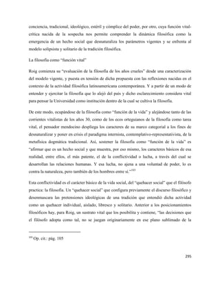 295
conciencia, tradicional, ideológico, estéril y cómplice del poder, por otro, cuya función vital-
crítica nacida de la sospecha nos permite comprender la dinámica filosófica como la
emergencia de un hecho social que desnaturaliza los parámetros vigentes y se enfrenta al
modelo solipsista y solitario de la tradición filosófica.
La filosofía como “función vital”
Roig comienza su “evaluación de la filosofía de los años crueles” desde una caracterización
del modelo vigente, y puesta en tensión de dicha propuesta con las reflexiones nacidas en el
contexto de la actividad filosófica latinoamericana contemporánea. Y a partir de un modo de
entender y ejercitar la filosofía que lo alejó del país y dicho esclarecimiento considera vital
para pensar la Universidad como institución dentro de la cual se cultiva la filosofía.
De este modo, ocupándose de la filosofía como “función de la vida” y alejándose tanto de las
corrientes vitalistas de los años 30, como de los ecos orteguianos de la filosofía como tarea
vital, el pensador mendocino despliega los caracteres de su marco categorial a los fines de
desnaturalizar y poner en crisis el paradigma internista, contemplativo-representativista, de la
metafísica dogmática tradicional. Así, sostener la filosofía como “función de la vida” es
“afirmar que es un hecho social y que muestra, por eso mismo, los caracteres básicos de esa
realidad, entre ellos, el más patente, el de la conflictividad o lucha, a través del cual se
desarrollan las relaciones humanas. Y esa lucha, no ajena a una voluntad de poder, lo es
contra la naturaleza, pero también de los hombres entre sí.”103
Esta conflictividad es el carácter básico de la vida social, del “quehacer social” que el filósofo
practica: la filosofía. Un “quehacer social” que configura previamente el discurso filosófico y
desenmascara las pretensiones ideológicas de una tradición que entendió dicha actividad
como un quehacer individual, aislado, libresco y solitario. Anterior a los posicionamientos
filosóficos hay, para Roig, un sustrato vital que los posibilita y contiene, “las decisiones que
el filósofo adopta como tal, no se juegan originariamente en ese plano sublimado de la
103
Op. cit.: pág. 105
 