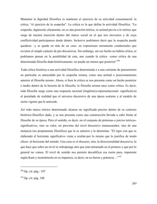 297
Mantener la dignidad filosófica es mantener el ejercicio de su actividad consustancial: la
crítica, “el ejercicio de la sospecha”. La crítica es la que define la actividad filosófica: “La
sospecha, digámoslo claramente, no es aún posición teórica, es actitud previa a lo teórico que
surge de nuestra inserción dentro del marco social en el que nos movemos y de cuya
conflictividad participamos desde dentro. Inclusive podríamos decir que la sospecha puede
quedarse –y se queda en más de un caso- en expresiones meramente conductuales que
revisten el simple carácter de pre-discursivas. Sin embargo, sin ese hecho no habría crítica, ni
podríamos pensar en la posibilidad de esta, aun cuando la crítica –como crítica de una
determinada filosofía dada históricamente- no puede ser menos que posterior”106
Toda crítica histórica a una actividad filosófica determinada o a una corriente de pensamiento
en particular es antecedida por la sospecha misma, como una actitud o posicionamiento
anterior al filosofar mismo. Ahora, si bien la crítica se nos presenta como un hecho posterior
o tardío dentro de la historia de la filosofía, la filosofía misma nace como crítica. Es decir,
toda filosofía surge como una respuesta racional (lingüística-representacional- significativa)
al postulado de realidad que el universo discursivo de una época sostiene y al modelo de
razón vigente que le antecede.
Así todo marco teórico determinado alcanza un significado preciso dentro de su contexto
histórico-filosófico dado, y se nos presenta como una construcción llevada a cabo frente al
filosofar de su época. Pero el sentido, es decir, no el conjunto de premisas o juicios teóricos-
significativos, sino su valor, no proviene del nivel discursivo enmascarador, sino de una
instancia (no propiamente filosófica) que le es anterior y la determina. “El rigor con que es
elaborado el horizonte significativo viene a ocultar-por lo mismo que lo justifica de modo
eficaz- al horizonte del sentido. Una cosa es el discurso, otra, la direccionalidad discursiva, la
que hace que sobre un nivel se sobreponga otro que está entramado en el primero y que por lo
general no vemos. El nivel de sentido nos permite decodificar esa razón pura, impotente
según Kant y mostrárnosla en su impureza, es decir, en su fuerza y potencia…”107
106
Op. cit: pág.: 107
107
Op. cit: pág. 108
 