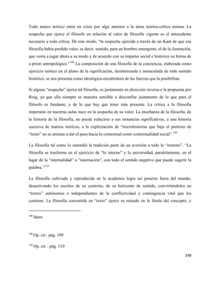 298
Todo marco teórico entra en crisis por algo anterior a la tarea teórica-crítica misma. La
sospecha que ejerce el filósofo en relación al valor de filosofía vigente es el antecedente
necesario a toda crítica. De este modo, “la sospecha ejercida a través de un Kant de que esa
filosofía había perdido valor, es decir, sentido, para un hombre emergente, el de la ilustración,
que venía a jugar ahora a su modo y de acuerdo con su impulso social e histórico su forma de
a priori antropológico.”108
La composición de una filosofía de la conciencia, elaborada como
ejercicio teórico en el plano de la significación, desinteresada e inmaculada de todo sentido
histórico, se nos presenta como ideológica-encubridora de las fuerzas que la posibilitan.
Si alguna “sospecha” ejerce tal filosofía, es justamente en dirección inversa a la propuesta por
Roig, ya que ella siempre se muestra sensible a desconfiar justamente de lo que para el
filósofo es fundante, y de lo que hay que tener más presente. La crítica a la filosofía
imperante en nuestras aulas nace en la sospecha de su valor. La enseñanza de la filosofía, de
la historia de la filosofía, no puede reducirse a sus instancias significativas, a una historia
sucesiva de marcos teóricos, a la explicitación de “microhistorias que bajo el pretexto de
“texto” no se animan a dar el paso hacia lo contextual como contextualidad social”.109
La filosofía tal como lo entendió la tradición parte de un aversión a todo lo “externo”. “La
filosofía se trasforma en el ejercicio de “lo interno” y la universidad, paralelamente, en el
lugar de la “internalidad” o “internación”, con todo el sentido negativo que puede sugerir la
palabra.”110
La filosofía cultivada y reproducida en la academia logra así ponerse fuera del mundo,
desactivando los escritos de su contexto, de su horizonte de sentido, convirtiéndolos en
“textos” autónomos e independientes de la conflictividad y contingencia vital que los
contiene. La filosofía convertida en “texto” ejerce su reinado en la férula del concepto, y
108
Idem.
109
Op. cit.: pág. 109
110
Op. cit. : pág. 110
 