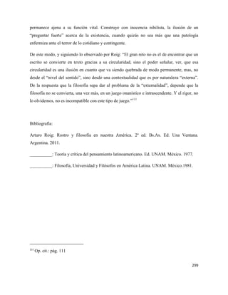 299
permanece ajena a su función vital. Construye con inocencia nihilista, la ilusión de un
“preguntar fuerte” acerca de la existencia, cuando quizás no sea más que una patología
enfermiza ante el terror de lo cotidiano y contingente.
De este modo, y siguiendo lo observado por Roig: “El gran reto no es el de encontrar que un
escrito se convierte en texto gracias a su circularidad, sino el poder señalar, ver, que esa
circularidad es una ilusión en cuanto que va siendo quebrada de modo permanente, mas, no
desde el “nivel del sentido”, sino desde una contextualidad que es por naturaleza “externa”.
De la respuesta que la filosofía sepa dar al problema de la “externalidad”, depende que la
filosofía no se convierta, una vez más, en un juego onanístico e intrascendente. Y el rigor, no
lo olvidemos, no es incompatible con este tipo de juego.”111
Bibliografía:
Arturo Roig: Rostro y filosofía en nuestra América. 2º ed. Bs.As. Ed. Una Ventana.
Argentina. 2011.
__________: Teoría y crítica del pensamiento latinoamericano. Ed. UNAM. México. 1977.
__________: Filosofía, Universidad y Filósofos en América Latina. UNAM. México.1981.
111
Op. cit.: pág. 111
 