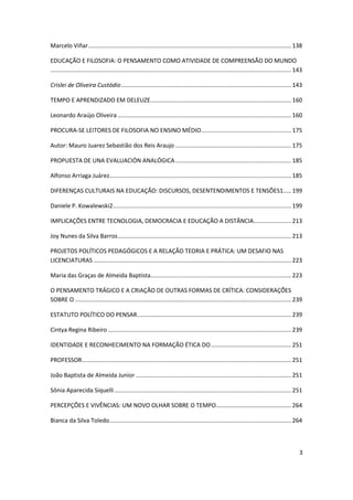 3
Marcelo Viñar............................................................................................................................138
EDUCAÇÃO E FILOSOFIA: O PENSAMENTO COMO ATIVIDADE DE COMPREENSÃO DO MUNDO
...................................................................................................................................................143
Crislei de Oliveira Custódio........................................................................................................143
TEMPO E APRENDIZADO EM DELEUZE......................................................................................160
Leonardo Araújo Oliveira ..........................................................................................................160
PROCURA-SE LEITORES DE FILOSOFIA NO ENSINO MÉDIO.......................................................175
Autor: Mauro Juarez Sebastião dos Reis Araujo .......................................................................175
PROPUESTA DE UNA EVALUACIÓN ANALÓGICA.......................................................................185
Alfonso Arriaga Juárez...............................................................................................................185
DIFERENÇAS CULTURAIS NA EDUCAÇÃO: DISCURSOS, DESENTENDIMENTOS E TENSÕES1.....199
Daniele P. Kowalewski2.............................................................................................................199
IMPLICAÇÕES ENTRE TECNOLOGIA, DEMOCRACIA E EDUCAÇÃO A DISTÂNCIA.......................213
Joy Nunes da Silva Barros..........................................................................................................213
PROJETOS POLÍTICOS PEDAGÓGICOS E A RELAÇÃO TEORIA E PRÁTICA: UM DESAFIO NAS
LICENCIATURAS.........................................................................................................................223
Maria das Graças de Almeida Baptista......................................................................................223
O PENSAMENTO TRÁGICO E A CRIAÇÃO DE OUTRAS FORMAS DE CRÍTICA: CONSIDERAÇÕES
SOBRE O ....................................................................................................................................239
ESTATUTO POLÍTICO DO PENSAR..............................................................................................239
Cintya Regina Ribeiro ................................................................................................................239
IDENTIDADE E RECONHECIMENTO NA FORMAÇÃO ÉTICA DO.................................................251
PROFESSOR................................................................................................................................251
João Baptista de Almeida Junior ...............................................................................................251
Sônia Aparecida Siquelli............................................................................................................251
PERCEPÇÕES E VIVÊNCIAS: UM NOVO OLHAR SOBRE O TEMPO..............................................264
Bianca da Silva Toledo...............................................................................................................264
 