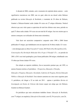 30
A década de 2000, contudo, será o momento de explosão destes autores – corte
significativo encontra-se em 2002, ano no qual, além de um dossiê sobre Deleuze
publicado na revista Educação & Realidade, o montante de 28 obras de Deleuze,
Guattari e Deleuze-Guattari serão citadas 94 vezes em 27 artigos diferentes. Notável
observar que esse valor quase se aproxima do total dos últimos onze anos, período no
qual 27 obras serão citadas 154 vezes em um total de 85 artigos. Isso nos mostra que os
autores começam a ser utilizados de forma mais sistemática.
Vale fazer um raciocínio comparativo: enquanto entre 1990 e 2000 foram
publicados 67 artigos, que trabalharam com um espectro de 24 obras citadas 121 vezes
– com destaque para as obras Foucault (17 vezes), Mil Platôs (14), Micropolítica (12),
Conversações (9), Revolução Molecular (9) e O que é Filosofia? (7) –, no período de
2001 a 2011 esse total quadruplica, pois foram publicados 288 artigos, trabalhando com
53 obras que foram citadas 678 vezes.
Em relação ao espectro midiático, faz-se necessário pontuar que, até 1995, os
autores ficaram restritos a 8 periódicos – Perspectiva, Educação e Filosofia,
Educação e Pesquisa, Educação e Sociedade, Cadernos de Pesquisa, Revista Educação
Pública e Educação & Realidade. Esse número aumenta nos cinco anos seguintes para
11 periódicos, até chegar a 32 ao todo em 2011 – apenas o periódico Revista de
Investigação em Ensino de Ciências não trouxe sequer um artigo que cite Deleuze,
Guattari ou Deleuze-Guattari.
Os periódicos que mais articularam trabalhos foram: Educação & Realidade,
com 77 artigos; na sequência, Educação & Sociedade, com 42; Pró-posições, com 26;
 