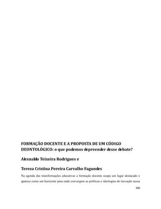 300
FORMAÇÃO DOCENTE E A PROPOSTA DE UM CÓDIGO
DEONTOLÓGICO: o que podemos depreender desse debate?
Alexnaldo Teixeira Rodrigues e
Tereza Cristina Pereira Carvalho Fagundes
Na agenda das transformações educativas a formação docente ocupa um lugar destacado e
aparece como um horizonte para onde convergem as políticas e ideologias de inovação nessa
 