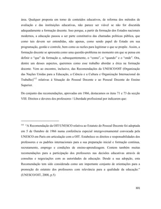 301
área. Qualquer proposta em torno de conteúdos educativos, de reforma dos métodos de
avaliação e das instituições educativas, não parece ser viável se não for discutida
adequadamente a formação docente. Isso porque, a partir da formação dos Estados nacionais
modernos, a educação passou a ser parte constitutiva das chamadas políticas pública, que
como tais devem ser entendidas, não apenas, como sendo papel do Estado em sua
programação, gestão e controle, bem como as razões para legitimar o que se propõe. Assim, a
formação docente se apresenta como uma questão-problema no momento em que se pensa em
definir o “que” da formação e, subsequentemente, o “como”, o “quando” e o “onde”. Ora,
dentre um desses aspectos, queremos como esse trabalho abordar a ética na formação
docente. Vem ao encontro, inclusive, das Recomendações da UNESCO/OIT (Organização
das Nações Unidas para a Educação, a Ciência e a Cultura e Organização Internacional do
Trabalho)112
relativas à Situação do Pessoal Docente e ao Pessoal Docente do Ensino
Superior.
Do conjunto das recomendações, aprovadas em 1966, destacamos os itens 71 e 73 da secção
VIII. Direitos e deveres dos professores / Liberdade profissional por indicarem que:
112
“A Recomendação da OIT/UNESCO relativa ao Estatuto do Pessoal Docente foi adoptada
em 5 de Outubro de 1966 numa conferência especial intergovernamental convocada pela
UNESCO em Paris em articulação com a OIT. Estabelece os direitos e responsabilidades dos
professores e os padrões internacionais para a sua preparação inicial e formação continua,
recrutamento, emprego e condições de ensino-aprendizagem. Contem também muitas
recomendações para a participação dos professores nas decisões educativas através de
consultas e negociações com as autoridades da educação. Desde a sua adopção, esta
Recomendação tem sido considerada como um importante conjunto de orientações para a
promoção do estatuto dos professores com relevância para a qualidade da educação.”
(UNESCO/OIT, 2008, p.5)
 