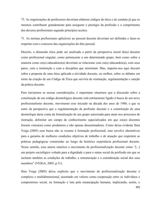 302
73. As organizações de professores deveriam elaborar códigos de ética e de conduta já que os
mesmos contribuem grandemente para assegurar o prestígio da profissão e o cumprimento
dos deveres profissionais segundo princípios aceites.
71. As normas profissionais aplicáveis ao pessoal docente deveriam ser definidas e fazer-se
respeitar com o concurso das organizações do dito pessoal.
Decerto, a dimensão ética pode ser analisada a partir da perspectiva moral do(a) docente
como profissional singular, como pertencente a um determinado grupo, bem como sobre a
maneira como os(a) educadores(a) deveriam se relacionar com os(a) educandos(a), com seus
pares, com a instituição e com a disciplina que ministram. Mas, importa-nos aqui discutir
sobre a proposta de uma ética aplicada a atividade docente, ou melhor, sobre os debates em
torno da criação de um Código de Ética que serviria de orientação, regulamentação e sanção
da prática docente.
Para iniciarmos as nossas considerações, é importante situarmos que a discussão sobre a
constituição de um código deontológico docente está estritamente ligado à busca de um novo
profissionalismo docente, movimento esse iniciado na década dos anos de 1980, e que se
nutre da perspectiva que a regulamentação da profissão docente e a constituição de uma
deontologia daria conta da formalização de um grupo autorizada para atuar nos processos de
instrução, delimitar um campo de conhecimento especializados em que os(as) docentes
fossem vistos(as) como produtores e não apenas disseminadores. Como deixa evidente Ilma
Veiga (2005) essa busca não se resume à formação profissional, mas envolve alternativas
para a garantia de melhores condições objetivas de trabalho e de atuação que respeitem as
práticas pedagógicas construídas ao longo da histórica experiência profissional docente.
Nesse sentido, essa autora sintetiza o movimento de profissionalização docente como “[...]
um projeto sociológico voltado para a dignidade e para o status social da profissão em que se
incluem também as condições de trabalho, a remuneração e a consideração social dos seus
membros” (VEIGA, 2005, p.31).
Ilma Veiga (2005) deixa explícito que o movimento de profissionalização docente é
complexo e multidimensional, assentado em valores como cooperação entre os indivíduos e
compromisso social, na formação e luta pela emancipação humana, implicando, assim, o
 
