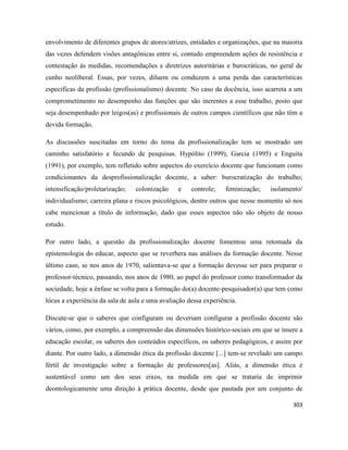 303
envolvimento de diferentes grupos de atores/atrizes, entidades e organizações, que na maioria
das vezes defendem visões antagônicas entre si, contudo empreendem ações de resistência e
contestação às medidas, recomendações e diretrizes autoritárias e burocráticas, no geral de
cunho neoliberal. Essas, por vezes, diluem ou conduzem a uma perda das características
especificas da profissão (profissionalismo) docente. No caso da docência, isso acarreta a um
comprometimento no desempenho das funções que são inerentes a esse trabalho, posto que
seja desempenhado por leigos(as) e profissionais de outros campos científicos que não têm a
devida formação.
As discussões suscitadas em torno do tema da profissionalização tem se mostrado um
caminho satisfatório e fecundo de pesquisas. Hypólito (1999), Garcia (1995) e Enguita
(1991), por exemplo, tem refletido sobre aspectos do exercício docente que funcionam como
condicionantes da desprofissionalização docente, a saber: burocratização do trabalho;
intensificação/proletarização; colonização e controle; feminização; isolamento/
individualismo; carreira plana e riscos psicológicos, dentre outros que nesse momento só nos
cabe mencionar a título de informação, dado que esses aspectos não são objeto de nosso
estudo.
Por outro lado, a questão da profissionalização docente fomentou uma retomada da
epistemologia do educar, aspecto que se reverbera nas análises da formação docente. Nesse
último caso, se nos anos de 1970, salientava-se que a formação devesse ser para preparar o
professor-técnico, passando, nos anos de 1980, ao papel do professor como transformador da
sociedade, hoje a ênfase se volta para a formação do(a) docente-pesquisador(a) que tem como
lócus a experiência da sala de aula e uma avaliação dessa experiência.
Discute-se que o saberes que configuram ou deveriam configurar a profissão docente são
vários, como, por exemplo, a compreensão das dimensões histórico-sociais em que se insere a
educação escolar, os saberes dos conteúdos específicos, os saberes pedagógicos, e assim por
diante. Por outro lado, a dimensão ética da profissão docente [...] tem-se revelado um campo
fértil de investigação sobre a formação de professores[as]. Aliás, a dimensão ética é
sustentável como um dos seus eixos, na medida em que se trataria de imprimir
deontologicamente uma direção à prática docente, desde que pautada por um conjunto de
 