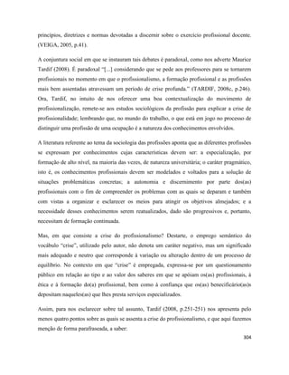 304
princípios, diretrizes e normas devotadas a discernir sobre o exercício profissional docente.
(VEIGA, 2005, p.41).
A conjuntura social em que se instauram tais debates é paradoxal, como nos adverte Maurice
Tardif (2008). É paradoxal “[...] considerando que se pede aos professores para se tornarem
profissionais no momento em que o profissionalismo, a formação profissional e as profissões
mais bem assentadas atravessam um período de crise profunda.” (TARDIF, 2008c, p.246).
Ora, Tardif, no intuito de nos oferecer uma boa contextualização do movimento de
profissionalização, remete-se aos estudos sociológicos da profissão para explicar a crise de
profissionalidade; lembrando que, no mundo do trabalho, o que está em jogo no processo de
distinguir uma profissão de uma ocupação é a natureza dos conhecimentos envolvidos.
A literatura referente ao tema da sociologia das profissões aponta que as diferentes profissões
se expressam por conhecimentos cujas características devem ser: a especialização, por
formação de alto nível, na maioria das vezes, de natureza universitária; o caráter pragmático,
isto é, os conhecimentos profissionais devem ser modelados e voltados para a solução de
situações problemáticas concretas; a autonomia e discernimento por parte dos(as)
profissionais com o fim de compreender os problemas com as quais se deparam e também
com vistas a organizar e esclarecer os meios para atingir os objetivos almejados; e a
necessidade desses conhecimentos serem reatualizados, dado são progressivos e, portanto,
necessitam de formação continuada.
Mas, em que consiste a crise do profissionalismo? Destarte, o emprego semântico do
vocábulo “crise”, utilizado pelo autor, não denota um caráter negativo, mas um significado
mais adequado e neutro que corresponde à variação ou alteração dentro de um processo de
equilíbrio. No contexto em que “crise” é empregada, expressa-se por um questionamento
público em relação ao tipo e ao valor dos saberes em que se apóiam os(as) profissionais, à
ética e à formação do(a) profissional, bem como à confiança que os(as) benecificário(as)s
depositam naqueles(as) que lhes presta serviços especializados.
Assim, para nos esclarecer sobre tal assunto, Tardif (2008, p.251-251) nos apresenta pelo
menos quatro pontos sobre as quais se assenta a crise do profissionalismo, e que aqui fazemos
menção de forma parafraseada, a saber:
 