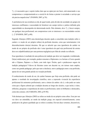 309
“[...] é necessário que o sujeito tenha claro que ao optar por um fazer, está anunciando o seu
compromisso e comprometendo-se a exercê-lo de forma a prestar à sociedade o serviço que
ela precisa naquela área” (PASSOS, 2007, p.76).
A pertinência de sua existência se dá, de igual modo, pela divisão da sociedade em grupos de
interesses conflitantes e necessidade de fortalecer um campo teórico e prático definido pela
especialidade no desempenho de determinada tarefa. Não obstante, deve “[...] haver sempre,
em qualquer área profissional, um compromisso com os interesses e as necessidades sociais
[...]” (PASSOS, 2007, p.80).
Segundo Altarejos (2003) uma deontologia docente ajuda a consolidar uma tradição sobre o
caráter e o modo de ser próprio (ethos) da profissão docente, coisa que notoriamente é de
desconhecimento dos(as) docentes. Há que se advertir que essa ignorância do caráter ou
modo de ser próprio da profissão não é uma ignorância da qual o(a) profissional de ensino
deva ser culpabilizado(a) por uma pretensa negligência por falta de estudo ou reflexão.
Essa ignorância é resultado de uma pobreza de tradição que deve ser resgatada e reelaborada.
Os(as) médicos(as), por exemplo, podem remontar a Hipócrates e os Juristas a Cícero quando
não a Ulpiano, Papiano e a Paulo, com todo rigor. Porém, qual o predecessor seguro da
tradição pedagógica? Fala-se de Sócrates como um docente ou, em termos mais amplos,
como um grande pedagogo; pelo que nem a docência, nem a pedagogia eram a sua profissão;
apesar de ser uma grande paixão ou vocação profunda.
O conhecimento do modo de ser, do caráter humano que forja uma profissão, não pode ser
apenas o resultado da investigação científica, nem a expressão vivencial da experiência
profissional de eminentes profissionais, nem a síntese de ambos: ela é, e não pode ser outra
coisa que a figura cultural que a tradição decanta ao longo dos séculos, e que inclui, é claro,
reflexões, pesquisas e experiências de todos os profissionais, tanto os brilhantes e destacados,
como dos comuns. (ALTAREJOS, 2003, p.95-96).
Vale destacar que Altarejos (2003) se refere ao modo de ser próprio como ethos. Esse por sua
vez deve ser entendido, ao modo da tradição grega, em especial aristotelicamente, como
predicativo do gênero qualidade que se refere á conduta. Ele tem duas vertentes, discerníveis,
 