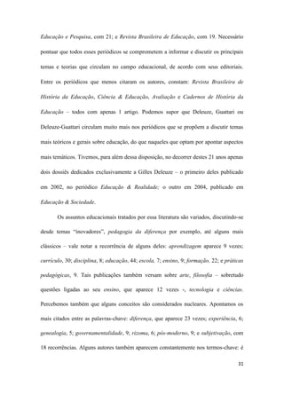 31
Educação e Pesquisa, com 21; e Revista Brasileira de Educação, com 19. Necessário
pontuar que todos esses periódicos se comprometem a informar e discutir os principais
temas e teorias que circulam no campo educacional, de acordo com seus editoriais.
Entre os periódicos que menos citaram os autores, constam: Revista Brasileira de
História da Educação, Ciência & Educação, Avaliação e Cadernos de História da
Educação – todos com apenas 1 artigo. Podemos supor que Deleuze, Guattari ou
Deleuze-Guattari circulam muito mais nos periódicos que se propõem a discutir temas
mais teóricos e gerais sobre educação, do que naqueles que optam por apontar aspectos
mais temáticos. Tivemos, para além dessa disposição, no decorrer destes 21 anos apenas
dois dossiês dedicados exclusivamente a Gilles Deleuze – o primeiro deles publicado
em 2002, no periódico Educação & Realidade; o outro em 2004, publicado em
Educação & Sociedade.
Os assuntos educacionais tratados por essa literatura são variados, discutindo-se
desde temas “inovadores”, pedagogia da diferença por exemplo, até alguns mais
clássicos – vale notar a recorrência de alguns deles: aprendizagem aparece 9 vezes;
currículo, 30; disciplina, 8; educação, 44; escola, 7; ensino, 9; formação, 22; e práticas
pedagógicas, 9. Tais publicações também versam sobre arte, filosofia – sobretudo
questões ligadas ao seu ensino, que aparece 12 vezes -, tecnologia e ciências.
Percebemos também que alguns conceitos são considerados nucleares. Apontamos os
mais citados entre as palavras-chave: diferença, que aparece 23 vezes; experiência, 6;
genealogia, 5; governamentalidade, 9; rizoma, 6; pós-moderno, 9; e subjetivação, com
18 recorrências. Alguns autores também aparecem constantemente nos termos-chave: é
 