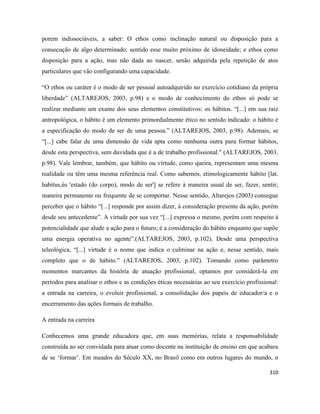 310
porem indissociáveis, a saber: O ethos como inclinação natural ou disposição para a
consecução de algo determinado; sentido esse muito próximo de idoneidade; e ethos como
disposição para a ação, mas não dada ao nascer, senão adquirida pela repetição de atos
particulares que vão configurando uma capacidade.
“O ethos ou caráter é o modo de ser pessoal autoadquirido no exercício cotidiano da própria
liberdade” (ALTAREJOS, 2003, p.98) e o modo de conhecimento do ethos só pode se
realizar mediante um exame dos seus elementos constitutivos: os hábitos. “[...] em sua raiz
antropológica, o hábito é um elemento primordialmente ético no sentido indicado: o hábito é
a especificação do modo de ser de uma pessoa.” (ALTAREJOS, 2003, p.98). Ademais, se
“[...] cabe falar de uma dimensão de vida apta como nenhuma outra para formar hábitos,
desde esta perspectiva, sem duvidada que é a de trabalho profissional." (ALTAREJOS, 2003,
p.98). Vale lembrar, também, que hábito ou virtude, como queira, representam uma mesma
realidade ou têm uma mesma referência real. Como sabemos, etimologicamente hábito [lat.
habìtus,ús 'estado (do corpo), modo de ser'] se refere à maneira usual de ser, fazer, sentir;
maneira permanente ou frequente de se comportar. Nesse sentido, Altarejos (2003) consegue
perceber que o hábito “[...] responde por assim dizer, à consideração presente da ação, porém
desde seu antecedente”. A virtude por sua vez “[...] expressa o mesmo, porém com respeito à
potencialidade que alude a ação para o futuro; é a consideração do hábito enquanto que supõe
uma energia operativa no agente”.(ALTAREJOS, 2003, p.102). Desde uma perspectiva
teleológica, “[...] virtude é o nome que indica o culminar na ação e, nesse sentido, mais
completo que o de hábito.” (ALTAREJOS, 2003, p.102). Tomando como parâmetro
momentos marcantes da história de atuação profissional, optamos por considerá-la em
períodos para analisar o ethos e as condições éticas necessárias ao seu exercício profissional:
a entrada na carreira, o evoluir profissional, a consolidação dos papeis de educador/a e o
encerramento das ações formais de trabalho.
A entrada na carreira
Conhecemos uma grande educadora que, em suas memórias, relata a responsabilidade
construída ao ser convidada para atuar como docente na instituição de ensino em que acabara
de se ‘formar’. Em meados do Século XX, no Brasil como em outros lugares do mundo, o
 