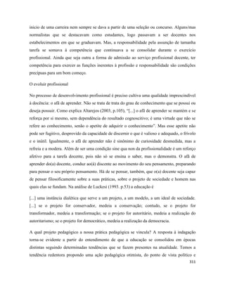 311
inicio de uma carreira nem sempre se dava a partir de uma seleção ou concurso. Alguns/mas
normalistas que se destacavam como estudantes, logo passavam a ser docentes nos
estabelecimentos em que se graduavam. Mas, a responsabilidade pela assunção de tamanha
tarefa se somava à competência que continuava a se consolidar durante o exercício
profissional. Ainda que seja outra a forma de admissão ao serviço profissional docente, ter
competência para exercer as funções inerentes à profissão e responsabilidade são condições
precípuas para um bom começo.
O evoluir profissional
No processo de desenvolvimento profissional é preciso cultiva uma qualidade imprescindível
à docência: o afã de aprender. Não se trata de trata do grau de conhecimento que se possui ou
deseja possuir. Como explica Altarejos (2003, p.105), “[...] o afã de aprender se mantém e se
reforça por si mesmo, sem dependência do resultado cognoscitivo; é uma virtude que não se
refere ao conhecimento, senão o apetite de adquirir o conhecimento”. Mas esse apetite não
pode ser fugitivo, desprovido da capacidade de discernir o que é valioso e adequado, o frívolo
e o inútil. Igualmente, o afã de aprender não é sinônimo de curiosidade desmedida, mas a
refreia e a modera. Além de ser uma condição sine qua non da profissionalidade é um reforço
afetivo para a tarefa docente, pois não só se ensina o saber, mas o demonstra. O afã de
aprender do(a) docente, conduz ao(à) discente ao movimento do seu pensamento, preparando
para pensar o seu próprio pensamento. Há de se pensar, também, que o(a) docente seja capaz
de pensar filosoficamente sobre a suas práticas, sobre o projeto de sociedade e homem nas
quais elas se fundam. Na análise de Luckesi (1993. p.53) a educação é
[...] uma instância dialética que serve a um projeto, a um modelo, a um ideal de sociedade.
[...] se o projeto for conservador, medeia a conservação; contudo, se o projeto for
transformador, medeia a transformação; se o projeto for autoritário, medeia a realização do
autoritarismo; se o projeto for democrático, medeia a realização da democracia.
A qual projeto pedagógico a nossa prática pedagógica se vincula? A resposta à indagação
torna-se evidente a partir do entendimento de que a educação se consolidou em épocas
distintas seguindo determinadas tendências que se fazem presentes na atualidade. Temos a
tendência redentora propondo uma ação pedagógica otimista, do ponto de vista político e
 