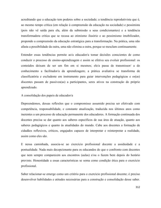 312
acreditando que a educação tem poderes sobre a sociedade; a tendência reprodutivista que é,
ao mesmo tempo crítica (em relação à compreensão da educação na sociedade) e pessimista
(pois não vê saída para ela, além da submissão a seus condicionantes) e a tendência
transformadora critica que se recusa ao otimismo ilusório e ao pessimismo imobilizador,
propondo a compreensão da educação estratégica para a transformação. Na prática, uma não
afasta a possibilidade da outra, uma não elimina a outra, porque se mesclam continuamente.
Entender essas tendências permite ao/a educador/a tomar decisões conscientes de como
conduzir o processo de ensino-aprendizagem e assim se efetiva seu evoluir profissional: os
conteúdos deixam de ser um fim em si mesmos; ele/a passa de transmissor/ a do
conhecimento a facilitador/a da aprendizagem; a prática avaliativa se transforma de
classificatória e excludente em instrumento para guiar intervenções pedagógicas e os(as)
discentes passam de passivos(as) a participantes, seres ativos na construção do próprio
aprendizado.
A consolidação dos papeis de educador/a
Depreendemos, dessas reflexões que o compromisso assumido precisa ser efetivado com
competência, responsabilidade, e constante atualização, traduzida nos últimos anos como
inerentes a um processo de educação permanente dos educadores. A formação continuada dos
docentes precisa se dar quanto aos saberes específicos de sua área de atuação, quanto aos
saberes pedagógicos e quanto às atualidades do mundo. Cabe aos docentes a formação de
cidadãos reflexivos, críticos, engajados capazes de interpretar e reinterpretar a realidade,
assim como eles são.
E nessa caminhada, associa-se ao exercício profissional docente a assiduidade e a
pontualidade. Nada mais decepcionante para os educandos do que o confronto com docentes
que nem sempre comparecem aos encontros (aulas) e/ou o fazem bem depois do horário
previsto. Honestidade a essas características se soma como condição ética para o exercício
profissional.
Saber relacionar-se emerge como um critério para o exercício profissional docente; é preciso
desenvolver habilidades e atitudes necessárias para a construção e consolidação desse saber.
 