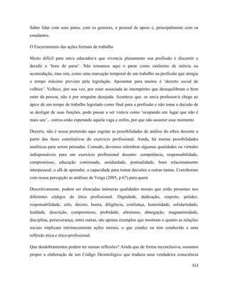 313
Saber lidar com seus pares, com os gestores, o pessoal de apoio e, principalmente com os
estudantes.
O Encerramento das ações formais de trabalho
Muito difícil para um/a educador/a que vivencia plenamente sua profissão é discernir e
decidir a ‘hora de parar’. Não tomamos aqui o parar como sinônimo de inércia ou
acomodação, mas sim, como uma marcação temporal de um trabalho na profissão que atingiu
o tempo máximo previsto pela legislação. Aposentar para muitos é ‘decreto social de
velhice’. Velhice, por sua vez, por estar associada às intempéries que desequilibram o bem
estar da pessoa, não é por ninguém desejada. Acontece que, se um/a professor/a chega ao
ápice de um tempo de trabalho legislado como final para a profissão e não toma a decisão de
se desligar de suas funções, pode passar a ser visto/a como ‘ocupando um lugar que não é
mais seu’... outros estão esperando aquela vaga e enfim, por que não assumir esse momento
Decerto, não é nossa pretensão aqui esgotar as possibilidades de análise do ethos docente a
partir das fases constitutivas do exercício profissional. Ainda, há muitas possibilidades
analíticas para serem pensadas. Contudo, devemos relembrar algumas qualidades ou virtudes
indispensáveis para um exercício profissional docente: competência, responsabilidade,
compromisso, educação continuada, assiduidade, pontualidade, bom relacionamento
interpessoal, o afã de aprender, a capacidade para tomar decisões e outras tantas. Corroboram
com nossa percepção as análises de Veiga (2005, p.67) para quem
Descritivamente, podem ser elencadas inúmeras qualidades morais que estão presentes nos
diferentes códigos de ética profissional. Dignidade, dedicação, respeito, polidez,
responsabilidade, zelo, decoro, honra, diligência, confiança, honestidade, solidariedade,
lealdade, descrição, compromisso, probidade, altruísmo, abnegação, magnanimidade,
disciplina, perseverança, entre outras, são apenas exemplos que mostram o quanto as relações
sociais implicam intrinsecamente ações morais, o que conduz ou tem conduzido a uma
reflexão ética e ético-profissional.
Que desdobramentos podem ter nossas reflexões? Ainda que de forma inconclusiva, ousamos
propor a elaboração de um Código Deontológico que traduza uma verdadeira consciência
 
