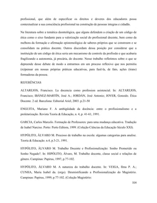 314
profissional, que além de especificar os direitos e deveres dos educadores possa
contextualizar a sua consciência profissional na construção de pessoas integras e cidadãs.
Na literatura sobre a temática deontológica, que alguns defendem a criação de um código de
ética como o eixo fundante para a valorização social do profissional docente, bem como da
melhora da formação e afirmação epistemológica de saberes próprios que se constroem e se
consolidam na prática docente. Outros discordam dessa posição por considerar que a
instituição de um código de ética seria um mecanismo de controle da profissão e que acabaria
fragilizando a autonomia, já precária, do docente. Nesse trabalho refletimos sobre o que se
depreende desse debate de modo a entrarmos em um proceso reflexivo que nos permitiu
(re)pensar em nossas próprias práticas educativas, para fazê-la, de fato, ações (trans)
formadoras da pessoa.
REFERÊNCIAS
ALTAREJOS, Francisco. La docencia como profession asistencial. In: ALTAREJOS,
Francisco; IBÁNEZ-MARTÍN, José A.; JORDÁN, José Antonio; JOVER, Gonzalo. Ética
Docente. 2 ed. Barcelona: Editorial Ariel, 2003. p.21-50
ENGUITA, Mariano F. A ambigüidade da docência: entre o profissionalismo e a
proletarização. Revista Teoria & Educação, n. 4, p. 41-61, 1991.
GARCIA, Carlos Marcelo. Formação de Professores: para uma mudança educativa. Tradução
de Isabel Narciso. Porto: Porto Editora, 1999. (Coleção Ciências da Educação Século XXI).
HYPÓLITO, ÀLVARO M. Processo de trabalho na escola: algumas categorias para analise.
Teoria & Educação. n.4, p.3-21, 1991.
HYPÓLITO, ÀLVARO M. Trabalho Docente e Profissionalização: Sonho Prometido ou
Sonho Negado?. In: HIPÓLITO, Álvaro, M. Trabalho docente, classe social e relações de
gênero. Campinas: Papirus, 1997, p.77-102.
HYPÓLITO, ÀLVARO M. A natureza do trabalho docente. In: VEIGA, Ilma P. A.;
CUNHA, Maria Isabel da. (orgs). Desmistificando a Profissionalização do Magistério.
Campinas: Papirus, 1999, p.77-102. (Coleção Magistério:
 