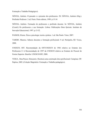 315
Formação e Trabalho Pedagógico).
NÓVOA, António. O passado e o presente dos professores. IN: NÓVOA, António (Org.).
Profissão Professor. 2 ed. Porto: Porto editora, 1999. p.13-34
NÓVOA, Antônio. Formação de professores e profissão docente. In: NÓVOA, Antônio
(Coord.) Os professores e sua formação. Lisboa: Publicações Dom Quixote. Instituto de
Inovação Educacional, 1997. p.13-32.
PASSOS, Elizete. Ética e psicologia: teoria e prática. 1 ed. São Paulo: Vetor, 2007.
TARDIF, Maurice. Saberes docentes e formação profissional. 9 ed. Petrópolis, RJ: Vozes,
2008.
UNESCO; OIT. Recomendação da OIT/UNESCO de 1966 relativa ao Estatuto dos
Professores E A Recomendação de 1997 da UNESCO relativa ao Estatuto do Pessoal do
Ensino Superior. Brasília: UNESCO/OIT, 2008.
VEIGA , Ilma Passos Alencastro. Docência uma construção ético-profissional. Campinas: SP.
Papirus, 2005. (Coleção Magistério: Formação e Trabalho pedagógico).
 