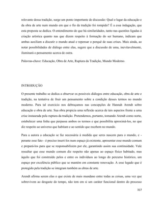 317
relevante dessa tradição, surge um ponto importante de discussão: Qual o lugar da educação e
da obra de arte num mundo em que o fio da tradição foi rompido? É a essa indagação, que
esta proposta se dedica. O entendimento de que há similaridades, tanto nas questões ligadas à
criação artística quanto nas que dizem respeito à formação do ser humano, indicam que
ambas auxiliam a discutir o mundo atual e repensar o porquê de suas crises. Mais ainda, ao
notar possibilidades de diálogo entre elas, sugere que a discussão de uma, inevitavelmente,
iluminará o pensamento acerca de outra.
Palavras-chave: Educação, Obra de Arte, Ruptura da Tradição, Mundo Moderno.
INTRODUÇÃO
O presente trabalho se dedica a observar os possíveis diálogos entre educação, obra de arte e
tradição, na tentativa de fruir um pensamento sobre a condição desses termos no mundo
moderno. Para tal exercício nos debruçamos nas concepções de Hannah Arendt sobre
educação e obra de arte. Sua obra propicia uma reflexão acerca de tais aspectos frente a uma
crise instaurada pela ruptura da tradição. Pretendemos, portanto, tomando Arendt como norte,
estabelecer uma linha que perpassa ambos os termos e que possibilita aproximá-los, no que
diz respeito ao universo que habitam e ao sentido que recebem no mundo.
Para a autora a educação se faz necessária à medida que seres nascem para o mundo, e -
perante esse fato - é preciso inseri-los num espaço já existente, apresentar esse mundo comum
e prepará-los para que se responsabilizem por ele, garantindo assim sua continuidade. Vale
ressaltar que esse mundo comum diz respeito não apenas ao espaço físico habitado, mas
àquilo que foi construído pelos e entre os indivíduos ao longo do percurso histórico, um
espaço por excelência público que se mantém em constante renovação. A esse legado que é
protegido pela tradição se integram também as obras de arte.
Arendt afirma serem elas o que existe de mais mundano entre todas as coisas, uma vez que
sobrevivem ao desgaste do tempo, não tem em si um caráter funcional dentro do processo
 