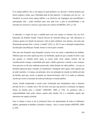 319
É no espaço público, isto é, um espaço no qual podemos ver, discutir e realizar projetos que
dizem respeito a todos, que a liberdade pode de fato aparecer. A educação, por sua vez – ao
introduzir os jovens nesse espaço público e ao iniciá-los nas linguagens que possibilitam a
participação nele -, pode contribuir para uma ação livre e para as possibilidades a ela
inerentes de conservar e renovar o que temos em comum (ALMEIDA, 2011, p. 29).
A educação é o lugar em que o cuidado para com esse espaço se instaura. Em seu livro
Educação em Hannah Arendt, Vanessa Sievers de Almeida afirma que “não educamos as
crianças apenas em função do processo vital ou para satisfazer seus desejos, mas para que
futuramente possam fruir e recriar o mundo” (2011, p. 28). É esse o principal compromisso
da educação concebida por Arendt, formar os novos para o mundo.
Para que esta formação seja alcançada é preciso levar em conta a importância da tradição.
Olhamos para ela como aquilo que deve ser lembrado, aquilo de que o mundo foi feito e que
nos garante os sentidos pelos quais as coisas estão nesse espaço comum. De tal
reconhecimento emerge a autoridade pela qual o adulto apresenta o mundo a suas crianças.
Esse processo se dá num ambiente preservado, ainda distante da esfera pública - em que os
humanos aparecem para o mundo, se manifestam e interagem entre iguais, entre aqueles que
já estão inseridos. A criança, em princípio, deve ser protegida do mundo no âmbito privado
da família, para que, assim, se garanta seu desenvolvimento vital. É só então no ambiente
escolar que ocorre a transição da esfera privada para o mundo público.
Assim, Arendt compreende a escola como “instituição que interpolamos entre o domínio
privado do lar e o mundo com o fito de fazer com que seja possível a transição, de alguma
forma, da família para o mundo” (ARENDT, 2009, p. 238). Ao professor cabe a
responsabilidade tanto pelos alunos, quanto pelo mundo. Ele é o mediador, aquele que
apresenta esse espaço existente.
Face à criança é como se ele [o professor] fosse um representante de todos os habitantes
adultos, apontando os detalhes e dizendo à criança: - Isso é o nosso mundo (ARENDT, 2009,
p. 239).
 
