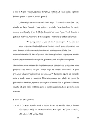 32
o caso de Michel Foucault, apontado 22 vezes, e Nietzsche, 6 vezes citados; o próprio
Deleuze aparece 21 vezes e Guattari apenas 5.
Quando surge essa literatura? O primeiro artigo a referenciar Deleuze é de 1990,
citando seu livro Foucault. Nesse artigo – intitulado “Aproximando-se da escola:
algumas considerações à luz de Michel Foucault” de Maria Juracy Toneli Siqueira e
publicado na revista Perspectiva de Florianópolis – evidencia-se também a referencia
A breve e panorâmica apresentação de nosso arquivo de pesquisa teve
como objetivo evidenciar, de forma preliminar, o modo como foi composto bem
como desenhar as linhas de sua distribuição e seus movimentos de difusão. Esse
empreendimento inicial, ao configurar-se como nossa plataforma de pesquisa, oferece-
nos um conjunto inquietante de registros, provocando-nos múltiplas interrogações.
Mantendo em nosso horizonte investigativo a questão genealógica privilegiada de nossa
pesquisa – em resposta ao quê Deleuze surge no cenário educacional? A quais
problemas tal apropriação teórica visa responder?- buscamos, a partir da discussão
sobre o modo como os conceitos deleuzianos operam em relação ao campo do
pensamento e da escrita, apreender e cartografar as formas com as quais essa literatura
singular lida com certos problemas caros ao campo educacional. Eis o que move nossa
pesquisa.
Referências bibliográficas
ANGELUCCI, Carla Biancha et al. O estado da arte da pesquisa sobre o fracasso
escolar (1991-2000): um estudo introdutório. Educação e Pesquisa. São Paulo,
v.30, n.1, p.51-72, jan/abr. 2004.
 