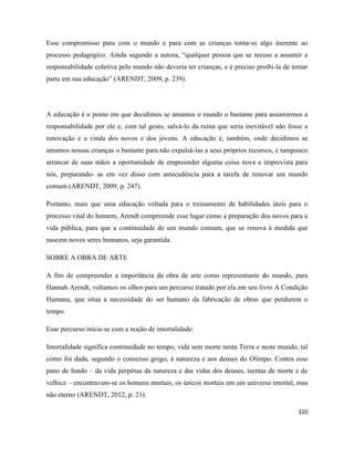 320
Esse compromisso para com o mundo e para com as crianças torna-se algo inerente ao
processo pedagógico. Ainda segundo a autora, “qualquer pessoa que se recuse a assumir a
responsabilidade coletiva pelo mundo não deveria ter crianças, e é preciso proibi-la de tomar
parte em sua educação” (ARENDT, 2009, p. 239).
A educação é o ponto em que decidimos se amamos o mundo o bastante para assumirmos a
responsabilidade por ele e, com tal gesto, salvá-lo da ruína que seria inevitável não fosse a
renovação e a vinda dos novos e dos jovens. A educação é, também, onde decidimos se
amamos nossas crianças o bastante para não expulsá-las a seus próprios recursos, e tampouco
arrancar de suas mãos a oportunidade de empreender alguma coisa nova e imprevista para
nós, preparando- as em vez disso com antecedência para a tarefa de renovar um mundo
comum (ARENDT, 2009, p. 247).
Portanto, mais que uma educação voltada para o treinamento de habilidades úteis para o
processo vital do homem, Arendt compreende esse lugar como a preparação dos novos para a
vida pública, para que a continuidade de um mundo comum, que se renova à medida que
nascem novos seres humanos, seja garantida.
SOBRE A OBRA DE ARTE
A fim de compreender a importância da obra de arte como representante do mundo, para
Hannah Arendt, voltamos os olhos para um percurso tratado por ela em seu livro A Condição
Humana, que situa a necessidade do ser humano da fabricação de obras que perdurem o
tempo.
Esse percurso inicia-se com a noção de imortalidade:
Imortalidade significa continuidade no tempo, vida sem morte nesta Terra e neste mundo, tal
como foi dada, segundo o consenso grego, à natureza e aos deuses do Olimpo. Contra esse
pano de fundo – da vida perpétua da natureza e das vidas dos deuses, isentas de morte e de
velhice – encontravam-se os homens mortais, os únicos mortais em um universo imortal, mas
não eterno (ARENDT, 2012, p. 21).
 