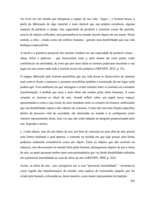 321
Ao viver em um mundo que ultrapassa o espaço de sua vida - fugaz -, o homem busca, a
partir da fabricação de algo material e mais durável que sua própria existência, alguma
maneira de perdurar o tempo. Sua capacidade de produzir e construir coisas lhe permite,
através de objetos reificados, uma permanência no mundo mesmo depois de sua morte. Nesse
sentido, a obra - criada como um artifício humano - garante uma durabilidade que sua vida
biológica impossibilita.
A tarefa e a grandeza potencial dos mortais residem em sua capacidade de produzir coisas –
obras, feitos e palavras – que mereceriam estar e, pelo menos até certo ponto, estão
confortáveis na eternidade, de sorte que por meio delas os mortais pudessem encontrar o seu
lugar em um cosmo onde tudo é imortal exceto eles próprios (ARENDT, 2012, p. 23).
O espaço fabricado pelo homem possibilita que sua vida possa se desenvolver de maneira
mais estável frente a natureza e, portanto, possibilita também a construção de um lugar onde
podem agir. Esse ambiente em que interagem e criam relações entre si continua em constante
transformação, à medida que mais e mais obras são criadas pelas mãos humanas. A essas
criações se inserem as obras de arte. Arendt reflete sobre seu papel nesse espaço,
apresentando-a como o que existe de mais mundano entre as criações do homem, enfatizando
que sua durabilidade supera a dos objetos de consumo. Como não tem uma função específica
dentro do processo vital da sociedade, são destinadas ao mundo e se configuram como
maiores representantes deste, uma vez que não estão fadadas ao desgaste proporcionado pelo
uso. Segundo a autora,
(...) todo objeto, seja ele um objeto de uso, um bem de consumo ou uma obra de arte, possui
uma forma mediante a qual aparece, e somente na medida em que algo possui uma forma
podemos realmente considerá-lo como um objeto. Entre os objetos que não ocorrem na
natureza, mas tão-somente no mundo feito pelos homens, distinguimos objetos de uso e obras
de arte, os quais possuem ambos uma certa permanência que vai desde durabilidade ordinária
até a potencial imortalidade no caso de obras de arte (ARENDT, 2009, p. 262).
Assim, as obras de arte - por carregarem em si essa “potencial imortalidade” - mostram-se
como legado das transformações do mundo, uma espécie de testemunho daquilo que foi
criado pelo homem, colocando-se, desta maneira, como maior representante da tradição.
 