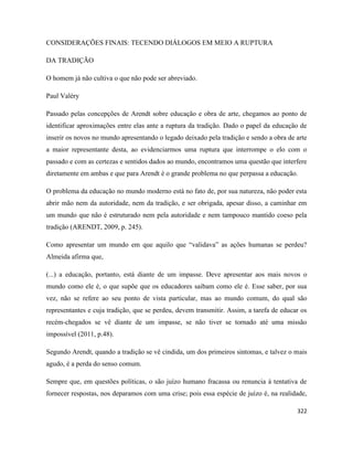 322
CONSIDERAÇÕES FINAIS: TECENDO DIÁLOGOS EM MEIO A RUPTURA
DA TRADIÇÃO
O homem já não cultiva o que não pode ser abreviado.
Paul Valéry
Passado pelas concepções de Arendt sobre educação e obra de arte, chegamos ao ponto de
identificar aproximações entre elas ante a ruptura da tradição. Dado o papel da educação de
inserir os novos no mundo apresentando o legado deixado pela tradição e sendo a obra de arte
a maior representante desta, ao evidenciarmos uma ruptura que interrompe o elo com o
passado e com as certezas e sentidos dados ao mundo, encontramos uma questão que interfere
diretamente em ambas e que para Arendt é o grande problema no que perpassa a educação.
O problema da educação no mundo moderno está no fato de, por sua natureza, não poder esta
abrir mão nem da autoridade, nem da tradição, e ser obrigada, apesar disso, a caminhar em
um mundo que não é estruturado nem pela autoridade e nem tampouco mantido coeso pela
tradição (ARENDT, 2009, p. 245).
Como apresentar um mundo em que aquilo que “validava” as ações humanas se perdeu?
Almeida afirma que,
(...) a educação, portanto, está diante de um impasse. Deve apresentar aos mais novos o
mundo como ele é, o que supõe que os educadores saibam como ele é. Esse saber, por sua
vez, não se refere ao seu ponto de vista particular, mas ao mundo comum, do qual são
representantes e cuja tradição, que se perdeu, devem transmitir. Assim, a tarefa de educar os
recém-chegados se vê diante de um impasse, se não tiver se tornado até uma missão
impossível (2011, p.48).
Segundo Arendt, quando a tradição se vê cindida, um dos primeiros sintomas, e talvez o mais
agudo, é a perda do senso comum.
Sempre que, em questões políticas, o são juízo humano fracassa ou renuncia à tentativa de
fornecer respostas, nos deparamos com uma crise; pois essa espécie de juízo é, na realidade,
 