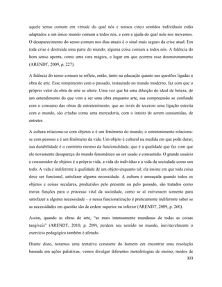 323
aquele senso comum em virtude do qual nós e nossos cinco sentidos individuais estão
adaptados a um único mundo comum a todos nós, e com a ajuda do qual nele nos movemos.
O desaparecimento do senso comum nos dias atuais é o sinal mais seguro da crise atual. Em
toda crise é destruída uma parte do mundo, alguma coisa comum a todos nós. A falência do
bom senso aponta, como uma vara mágica, o lugar em que ocorreu esse desmoronamento
(ARENDT, 2009, p. 227).
A falência do senso comum se reflete, então, tanto na educação quanto nas questões ligadas a
obra de arte. Esse rompimento com o passado, instaurado no mundo moderno, faz com que o
próprio valor da obra de arte se altere. Uma vez que há uma diluição do ideal de beleza, de
um entendimento do que vem a ser uma obra enquanto arte, sua compreensão se confunde
com o consumo das obras de entretenimento, que ao invés de tecerem uma ligação estreita
com o mundo, são criadas como uma mercadoria, com o intuito de serem consumidas, de
entreter.
A cultura relaciona-se com objetos e é um fenômeno do mundo; o entretenimento relaciona-
se com pessoas e é um fenômeno da vida. Um objeto é cultural na medida em que pode durar;
sua durabilidade é o contrário mesmo da funcionalidade, que é a qualidade que faz com que
ele novamente desapareça do mundo fenomênico ao ser usado e consumido. O grande usuário
e consumidor de objetos é a própria vida, a vida do indivíduo e a vida da sociedade como um
todo. A vida é indiferente à qualidade de um objeto enquanto tal; ela insiste em que toda coisa
deve ser funcional, satisfazer alguma necessidade. A cultura é ameaçada quando todos os
objetos e coisas seculares, produzidos pelo presente ou pelo passado, são tratados como
meras funções para o processo vital da sociedade, como se aí estivessem somente para
satisfazer a alguma necessidade – e nessa funcionalização é praticamente indiferente saber se
as necessidades em questão são de ordem superior ou inferior (ARENDT, 2009, p. 260).
Assim, quando as obras de arte, “as mais intensamente mundanas de todas as coisas
tangíveis” (ARENDT, 2010, p. 209), perdem seu sentido no mundo, inevitavelmente o
exercício pedagógico também é afetado.
Diante disto, notamos uma tentativa constante do homem em encontrar uma resolução
baseada em ações paliativas, vemos divulgar diferentes metodologias de ensino, modos de
 