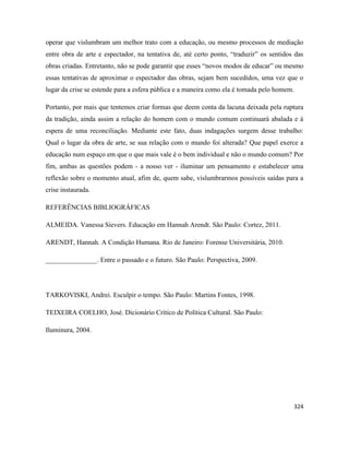 324
operar que vislumbram um melhor trato com a educação, ou mesmo processos de mediação
entre obra de arte e espectador, na tentativa de, até certo ponto, “traduzir” os sentidos das
obras criadas. Entretanto, não se pode garantir que esses “novos modos de educar” ou mesmo
essas tentativas de aproximar o espectador das obras, sejam bem sucedidos, uma vez que o
lugar da crise se estende para a esfera pública e a maneira como ela é tomada pelo homem.
Portanto, por mais que tentemos criar formas que deem conta da lacuna deixada pela ruptura
da tradição, ainda assim a relação do homem com o mundo comum continuará abalada e à
espera de uma reconciliação. Mediante este fato, duas indagações surgem desse trabalho:
Qual o lugar da obra de arte, se sua relação com o mundo foi alterada? Que papel exerce a
educação num espaço em que o que mais vale é o bem individual e não o mundo comum? Por
fim, ambas as questões podem - a nosso ver - iluminar um pensamento e estabelecer uma
reflexão sobre o momento atual, afim de, quem sabe, vislumbrarmos possíveis saídas para a
crise instaurada.
REFERÊNCIAS BIBLIOGRÁFICAS
ALMEIDA. Vanessa Sievers. Educação em Hannah Arendt. São Paulo: Cortez, 2011.
ARENDT, Hannah. A Condição Humana. Rio de Janeiro: Forense Universitária, 2010.
_______________. Entre o passado e o futuro. São Paulo: Perspectiva, 2009.
TARKOVISKI, Andrei. Esculpir o tempo. São Paulo: Martins Fontes, 1998.
TEIXEIRA COELHO, José. Dicionário Crítico de Política Cultural. São Paulo:
Iluminura, 2004.
 