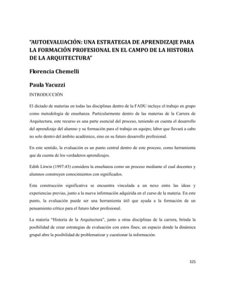 325
“AUTOEVALUACIÓN: UNA ESTRATEGIA DE APRENDIZAJE PARA
LA FORMACIÓN PROFESIONAL EN EL CAMPO DE LA HISTORIA
DE LA ARQUITECTURA”
Florencia Chemelli
Paula Yacuzzi
INTRODUCCIÓN
El dictado de materias en todas las disciplinas dentro de la FADU incluye el trabajo en grupo
como metodología de enseñanza. Particularmente dentro de las materias de la Carrera de
Arquitectura, este recurso es una parte esencial del proceso, teniendo en cuenta el desarrollo
del aprendizaje del alumno y su formación para el trabajo en equipo; labor que llevará a cabo
no solo dentro del ámbito académico, sino en su futuro desarrollo profesional.
En este sentido, la evaluación es un punto central dentro de este proceso, como herramienta
que da cuenta de los verdaderos aprendizajes.
Edith Litwin (1997:43) considera la enseñanza como un proceso mediante el cual docentes y
alumnos construyen conocimientos con significados.
Esta construcción significativa se encuentra vinculada a un nexo entre las ideas y
experiencias previas, junto a la nueva información adquirida en el curso de la materia. En este
punto, la evaluación puede ser una herramienta útil que ayuda a la formación de un
pensamiento crítico para el futuro labor profesional.
La materia “Historia de la Arquitectura”, junto a otras disciplinas de la carrera, brinda la
posibilidad de crear estrategias de evaluación con estos fines; un espacio donde la dinámica
grupal abre la posibilidad de problematizar y cuestionar la información.
 