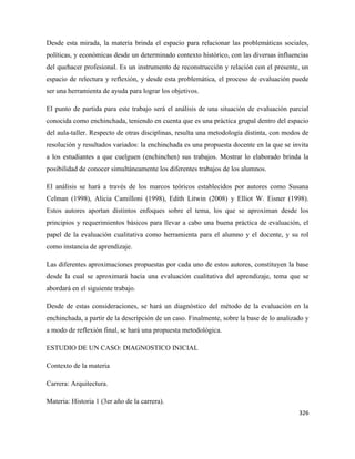326
Desde esta mirada, la materia brinda el espacio para relacionar las problemáticas sociales,
políticas, y económicas desde un determinado contexto histórico, con las diversas influencias
del quehacer profesional. Es un instrumento de reconstrucción y relación con el presente, un
espacio de relectura y reflexión, y desde esta problemática, el proceso de evaluación puede
ser una herramienta de ayuda para lograr los objetivos.
El punto de partida para este trabajo será el análisis de una situación de evaluación parcial
conocida como enchinchada, teniendo en cuenta que es una práctica grupal dentro del espacio
del aula-taller. Respecto de otras disciplinas, resulta una metodología distinta, con modos de
resolución y resultados variados: la enchinchada es una propuesta docente en la que se invita
a los estudiantes a que cuelguen (enchinchen) sus trabajos. Mostrar lo elaborado brinda la
posibilidad de conocer simultáneamente los diferentes trabajos de los alumnos.
El análisis se hará a través de los marcos teóricos establecidos por autores como Susana
Celman (1998), Alicia Camilloni (1998), Edith Litwin (2008) y Elliot W. Eisner (1998).
Estos autores aportan distintos enfoques sobre el tema, los que se aproximan desde los
principios y requerimientos básicos para llevar a cabo una buena práctica de evaluación, el
papel de la evaluación cualitativa como herramienta para el alumno y el docente, y su rol
como instancia de aprendizaje.
Las diferentes aproximaciones propuestas por cada uno de estos autores, constituyen la base
desde la cual se aproximará hacia una evaluación cualitativa del aprendizaje, tema que se
abordará en el siguiente trabajo.
Desde de estas consideraciones, se hará un diagnóstico del método de la evaluación en la
enchinchada, a partir de la descripción de un caso. Finalmente, sobre la base de lo analizado y
a modo de reflexión final, se hará una propuesta metodológica.
ESTUDIO DE UN CASO: DIAGNOSTICO INICIAL
Contexto de la materia
Carrera: Arquitectura.
Materia: Historia 1 (3er año de la carrera).
 