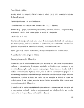 327
Área: Historia y crítica.
Materia Anual: 120 horas (1h 30’/50’ teórica en aula y 2hs en taller para el desarrollo de
Trabajos Prácticos).
Cantidad de alumnos: 250 aproximadamente.
Cuerpo Docente: Prof. Titular – Prof. Adjunto – J.T.P. – y 12 docentes.
Talleres: Hay 5 grupos, conformados por docentes y ayudantes, teniendo a cargo entre 48 y
52 alumnos. A su vez, éstos forman grupos de trabajo de 4 integrantes.
Observación de un caso
En el presente trabajo, se tomará como estudio de caso una clase destinada a la enchinchada
del último ejercicio práctico de la materia. A continuación, se describirán las características
generales del ejercicio, las normas de evaluación y el desarrollo de la clase.
Tema: Ejercicio 5. América multicultural y diversa: una aproximación histórico-crítica.
Modalidad: Exposición Grupal en el taller.
Características generales del ejercicio
En este ejercicio, la mirada está centrada sobre la arquitectura y la ciudad latinoamericana,
mediante el reconocimiento de aspectos identitarios prehispánicos, por semejanza o por
oposición. Los ejemplos que los alumnos propongan para el ejercicio, no se abordan desde el
análisis del mismo como objeto de estudio, sino en relación a características propias de la
arquitectura y urbanismo latinoamericano que manifiesten y se vinculen con rasgos culturales
prehispánicos. Además, se tienen en cuenta que los ejemplos a trabajar no deben ser
exclusivamente de ese período, sino que la relación con la actualidad debe estar presente
como motor de análisis del ejercicio.
El trabajo tiene en cuenta tres aspectos clave que surgen del marco conceptual propuesto por
el nivel: cultura, sociedad y territorio; enfocados desde una mirada reflexiva que permite
reconocerlos en el desarrollo del análisis crítico-reflexivo.
 