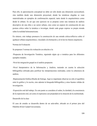 328
Para ello, la aproximación conceptual no debe ser sólo desde una dimensión sociocultural,
sino también desde una dimensión proyectual, donde las temáticas elegidas se vean
materializadas en ejemplos de conformación espacial, tanto desde lo arquitectónico como
desde lo urbano. Es así que este ejercicio no se propone como una instancia de análisis
descriptivo de una obra o un sector urbano, sino como un espacio de construcción de una
postura crítica sobre la temática a investigar, donde cada grupo exprese su propia mirada
sobre la realidad latinoamericana.
En síntesis, este trabajo promueve la construcción de una mirada crítica-reflexiva sobre el
quehacer urbano-arquitectónico, vinculado a la formación y al rol de los futuros arquitectos.
Normas de Evaluación
Se proponen 5 normas de evaluación en relación a la:
-Propuesta de Investigación Temática, siguiendo algún eje o temática para los diferentes
ejemplos tratados.
-Nivel de integración grupal en el análisis propuesto.
-Nivel Interpretativo de la Información y Análisis, teniendo en cuenta la selección
bibliográfica utilizada para justificar las interpretaciones realizadas, como la coherencia de
análisis.
-Representación Gráfica-Diseño de Entrega. Aquí es importante observar no sólo el equilibrio
entre lo gráfico y lo escrito, sino además la búsqueda bibliográfica y otras fuentes válidas de
investigación.
-Exposición oral del trabajo. En este punto se considera el orden, la claridad y la consistencia
de la exposición oral, así como el expresarse con propiedad en la situación de la enchinchada.
Desarrollo de la clase
El caso de estudio se desarrolla dentro de un aula-taller, ubicado en el primer piso del
Pabellón III de Ciudad Universitaria.
 