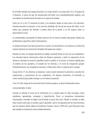 329
En el taller trabajan dos grupos docentes, los cuales tienen a su cargo entre 10 y 13 grupos de
4 alumnos. A pesar de que las dimensiones del taller son considerablemente amplias, son
inevitables las interferencias de ruido en el espacio de trabajo.
Entre las 14 y las 15 comienza la clase y los alumnos llegan al aula junto a los docentes.
Estando presente la mayoría, se los convoca alrededor de una de las mesas del taller, se les
indica que cuelguen las láminas a ambos lados de la pared, y se les expone cómo se
desarrollará la clase.
La enchinchada corresponde al último ejercicio de la materia, donde cada grupo trabaja una
problemática específica sobre Latinoamérica.
La disposición para este tipo de práctica es similar a la del plenario. Los alumnos se ubican de
manera aleatoria en semicírculo alrededor del grupo que expone.
Durante la clase, los grupos presentan el trabajo realizado frente al resto de sus compañeros.
Los docentes hacen correcciones sobre las láminas expuestas y sobre la exposición de los
alumnos, teniendo en cuenta el equilibrio entre lo gráfico y lo escrito, el criterio elegido para
el análisis de los ejemplos, el armado de las láminas y el nivel de integración grupal.
Simultáneamente, los compañeros discuten y reflexionan sobre lo expuesto por el grupo.
Luego de las 17, los alumnos se dispersan: cuesta mucho mantener la atención y escuchar las
exposiciones y correcciones de sus compañeros. En algunos momentos, el murmullo se
vuelve molesto para poder corregir y se les llama la atención.
A las 18:15hs, luego de la corrección de los últimos grupos, se da por finalizada la clase.
ANALISIS DEL CASO
Cuando se aborda el tema de la Evaluación no se puede dejar de lado conceptos como
enseñanza, aprendizaje, estrategia y planificación. Éstos se encuentran íntimamente
relacionados, tomando un papel crucial desde el inicio del curso. Desde su armado se debe
tener noción sobre qué es enseñar, qué es aprender, cuál es la naturaleza de los conocimientos
que los alumnos deben adquirir (Camilloni, Celman, Litwin, 1998: 68) y qué funciones tiene
que cumplir la institución como entidad educativa.
 