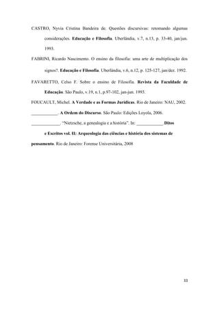 33
CASTRO, Nyvia Cristina Bandeira de. Questões discursivas: retomando algumas
considerações. Educação e Filosofia. Uberlândia, v.7, n.13, p. 33-40, jan/jun.
1993.
FABRINI, Ricardo Nascimento. O ensino da filosofia: uma arte de multiplicação dos
signos?. Educação e Filosofia. Uberlândia, v.6, n.12, p. 125-127, jan/dez. 1992.
FAVARETTO, Celso F. Sobre o ensino de Filosofia. Revista da Faculdade de
Educação. São Paulo, v.19, n.1, p.97-102, jan-jun. 1993.
FOUCAULT, Michel. A Verdade e as Formas Jurídicas. Rio de Janeiro: NAU, 2002.
____________. A Ordem do Discurso. São Paulo: Edições Loyola, 2006.
_____________. “Nietzsche, a genealogia e a história”. In: ____________.Ditos
e Escritos vol. II: Arqueologia das ciências e história dos sistemas de
pensamento. Rio de Janeiro: Forense Universitária, 2008
 