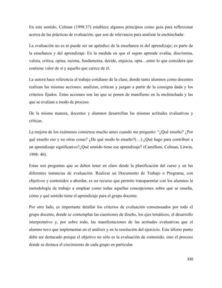 330
En este sentido, Celman (1998:37) establece algunos principios como guía para reflexionar
acerca de las prácticas de evaluación, que son de relevancia para analizar la enchinchada:
La evaluación no es ni puede ser un apéndice de la enseñanza ni del aprendizaje; es parte de
la enseñanza y del aprendizaje. En la medida en que el sujeto aprende evalúa, discrimina,
valora, critica, opina, razona, fundamenta, decide, enjuicia, opta…entre lo que considera que
contiene valor de sí y aquello que carece de él.
La autora hace referencia al trabajo cotidiano de la clase, donde tanto alumnos como docentes
realizan las mismas acciones: analizan, critican y juzgan a partir de la consigna dada y los
criterios fijados. Estas acciones son las que se ponen de manifiesto en la enchinchada y las
que se evalúan a modo de proceso.
De la misma manera, docentes y alumnos desarrollan las mismas actitudes evaluativas y
críticas.
La mejora de los exámenes comienza mucho antes cuando me pregunto: “¿Qué enseño? ¿Por
qué enseño eso y no otras cosas? ¿De qué modo lo enseño?(…) ¿Qué hago para contribuir a
un aprendizaje significativo?¿Qué sentido tiene ese aprendizaje? (Camilloni, Celman, Litwin,
1998: 40).
Estas son preguntas que se deben tener en claro desde la planificación del curso y en las
diferentes instancias de evaluación. Realizar un Documento de Trabajo o Programa, con
objetivos y contenidos a abordar, es un recurso que permite transparentar con los alumnos la
metodología de trabajo a emplear como todas aquellas concepciones sobre qué se enseña,
cómo y qué sentido tiene el aprendizaje para el grupo docente.
Por otro lado, es importante detallar los criterios de evaluación consensuados por todo el
grupo docente, donde se contemplan las cuestiones de diseño, los ejes temáticos, el desarrollo
interpretativo y, por sobre todo, las manifestaciones de las actitudes evaluativas que el
alumno tuvo que implementar en el análisis y en la resolución del ejercicio. Este último punto
debe ser destacado porque el objetivo no sólo es la evaluación de contenido, sino el proceso
donde se destaca el crecimiento de cada grupo en particular.
 