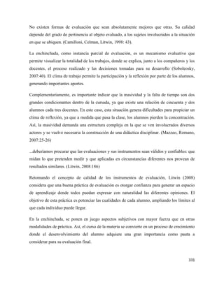 331
No existen formas de evaluación que sean absolutamente mejores que otras. Su calidad
depende del grado de pertinencia al objeto evaluado, a los sujetos involucrados a la situación
en que se ubiquen. (Camilloni, Celman, Litwin, 1998: 43).
La enchinchada, como instancia parcial de evaluación, es un mecanismo evaluativo que
permite visualizar la totalidad de los trabajos, donde se explica, junto a los compañeros y los
docentes, el proceso realizado y las decisiones tomadas para su desarrollo (Soboleosky,
2007:40). El clima de trabajo permite la participación y la reflexión por parte de los alumnos,
generando importantes aportes.
Complementariamente, es importante indicar que la masividad y la falta de tiempo son dos
grandes condicionantes dentro de la cursada, ya que existe una relación de cincuenta y dos
alumnos cada tres docentes. En este caso, esta situación genera dificultades para propiciar un
clima de reflexión, ya que a medida que pasa la clase, los alumnos pierden la concentración.
Así, la masividad demanda una estructura compleja en la que se ven involucrados diversos
actores y se vuelve necesaria la construcción de una didáctica disciplinar. (Mazzeo, Romano,
2007:25-26)
...deberíamos procurar que las evaluaciones y sus instrumentos sean válidos y confiables: que
midan lo que pretenden medir y que aplicadas en circunstancias diferentes nos provean de
resultados similares. (Litwin, 2008:186)
Retomando el concepto de calidad de los instrumentos de evaluación, Litwin (2008)
considera que una buena práctica de evaluación es otorgar confianza para generar un espacio
de aprendizaje donde todos puedan expresar con naturalidad las diferentes opiniones. El
objetivo de esta práctica es potenciar las cualidades de cada alumno, ampliando los límites al
que cada individuo puede llegar.
En la enchinchada, se ponen en juego aspectos subjetivos con mayor fuerza que en otras
modalidades de práctica. Así, el curso de la materia se convierte en un proceso de crecimiento
donde el desenvolvimiento del alumno adquiere una gran importancia como pauta a
considerar para su evaluación final.
 