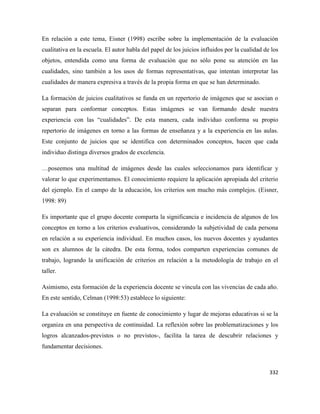 332
En relación a este tema, Eisner (1998) escribe sobre la implementación de la evaluación
cualitativa en la escuela. El autor habla del papel de los juicios influidos por la cualidad de los
objetos, entendida como una forma de evaluación que no sólo pone su atención en las
cualidades, sino también a los usos de formas representativas, que intentan interpretar las
cualidades de manera expresiva a través de la propia forma en que se han determinado.
La formación de juicios cualitativos se funda en un repertorio de imágenes que se asocian o
separan para conformar conceptos. Estas imágenes se van formando desde nuestra
experiencia con las “cualidades”. De esta manera, cada individuo conforma su propio
repertorio de imágenes en torno a las formas de enseñanza y a la experiencia en las aulas.
Este conjunto de juicios que se identifica con determinados conceptos, hacen que cada
individuo distinga diversos grados de excelencia.
…poseemos una multitud de imágenes desde las cuales seleccionamos para identificar y
valorar lo que experimentamos. El conocimiento requiere la aplicación apropiada del criterio
del ejemplo. En el campo de la educación, los criterios son mucho más complejos. (Eisner,
1998: 89)
Es importante que el grupo docente comparta la significancia e incidencia de algunos de los
conceptos en torno a los criterios evaluativos, considerando la subjetividad de cada persona
en relación a su experiencia individual. En muchos casos, los nuevos docentes y ayudantes
son ex alumnos de la cátedra. De esta forma, todos comparten experiencias comunes de
trabajo, logrando la unificación de criterios en relación a la metodología de trabajo en el
taller.
Asimismo, esta formación de la experiencia docente se vincula con las vivencias de cada año.
En este sentido, Celman (1998:53) establece lo siguiente:
La evaluación se constituye en fuente de conocimiento y lugar de mejoras educativas si se la
organiza en una perspectiva de continuidad. La reflexión sobre las problematizaciones y los
logros alcanzados-previstos o no previstos-, facilita la tarea de descubrir relaciones y
fundamentar decisiones.
 