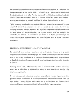 333
En este sentido, la autora explica que contemplar los resultados obtenidos en la aplicación del
método evaluativo, permite generar ajustes y mejoras en torno a la planificación, así como en
la método de trabajo en el taller. Por otro lado, abre la posibilidad de constatar el modo de
apropiación de conocimiento por parte de los alumnos. Desde esta mirada, la enchinchada,
como propuesta evaluativa, brinda la posibilidad de realizar ajustes a lo largo del año.
Todos los autores mencionados, otorgan desde diferentes perspectivas un marco teórico para
entender la evaluación como un sistema donde es necesario conocer sus características, los
actores y el contexto donde se desarrolla. Así, es posible comprender el rol fundamental que
se ocupa dentro del ámbito didáctico. Esto permite indagar sobre los objetivos, los
contenidos, las prácticas, las dificultades, los errores y los logros que constituyen su
aplicación dentro de la actividad docente, para luego reflexionar sobre las mismas y proponer
una mejora.
PROPUESTA METODOLÓGICA: LA AUTOEVALUACIÓN
La enchinchada como método evaluativo es una fuente de conocimiento de los procesos
cognitivos que los alumnos ponen en juego. Esto permite la toma de conciencia por parte de
ellos en relación a la apropiación de los contenidos, las dificultades o logros que obtienen en
el dictado de la materia. Este punto resulta de suma importancia como innovación dentro de
la práctica.
Brown y Glasner (2005) trabajan sobre el tema de innovación en las prácticas evaluativas
dentro de la universidad y particularmente tratan la autoevaluación en relación a lo
anteriormente planteado.
De esta manera, resulta interesante capacitar a los estudiantes para que logren su máximo
potencial tanto en la realización de los trabajos como en la participación durante la clase. En
este sentido, la autoevaluación puede ayudar en la profundización del feedback entre
miembros del grupo, generando conciencia de los aprendizajes que se incorporan.
 